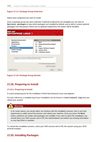 190      Chapter 17. Installing on IBM System z Systems


Figure 17.17. Package Group Selection


Select each component you wish to install.

Once a package group has been selected, if optional components are available you can click on
Optional packages to view which packages are installed by default, and to add or remove optional
packages from that group. If there are no optional components this button will be disabled.




Figure 17.18. Package Group Details




17.19. Preparing to Install
17.19.1. Preparing to Install

A screen preparing you for the installation of Red Hat Enterprise Linux now appears.

For your reference, a complete log of your installation can be found in /root/install.log once you
reboot your system.


          Warning

      If, for some reason, you would rather not continue with the installation process, this is your last
      opportunity to safely cancel the process and reboot your machine. Once you press the Next
      button, partitions are written and packages are installed. If you wish to abort the installation, you
      should close your SSH session and re-IPL the machineeboot now before any existing information
      on any hard drive is rewritten.


T o cancel this installation process, close your SSH session and re-IPL the system using your 3270
terminal emulator.


17.20. Installing Packages
 