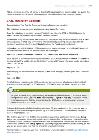 Red Hat Enterprise Linux 5 Installation Guide   191


At this point there is nothing left for you to do until all the packages have been installed. How quickly this
happens depends on the number of packages you have selected and your computer's speed.


17.21. Installation Complete
Congratulations! Your Red Hat Enterprise Linux installation is now complete!

T he installation program prompts you to prepare your system for reboot.

Once the installation is complete, you must IPL (boot) from either the DASD or SCSI LUN where the
/boot partition for Red Hat Enterprise Linux has been installed.

For example, using dasd at device 200 on the 3270 console you may issue the command #cp i 200.
Often, especially in DASD only environments where automatic partitioning (clearing data from all
partitions) was chosen, the first dasd (dasda) is where the /boot partition is located.

Using /boot on a SCSI LUN in a z/VM guest account, it may be necessary to provide WWPN and LUN
information through which a zFCP device can ipl. As an example,

#CP SET LOADDEV PORT NAME 50050763 FCCD9689 LUN 83030000 00000000

could be used to provide zFCP routing information to a zFCP device (where 0x50050763FCCD9689 is
the example WWPN, and 8303 is the SCSI LUN). T hen the zFCP device information can be queried and
used to start the IPL:

#cp q v fcp

After querying this information the zFCP device (4 322 in this example) could be ipl-ed with a command
like:

#cp ipl 4 322

For LPAR-based installations, the HMC console may be used to issue a load command to the LPAR,
specifying the particular DASD or SCSI LUN and zFCP WWPN where the /boot partition is located.


         Note

    For guest accounts using z/VM, assuming you want to disconnect from the 3270 console without
    halting the linux guest, use #cp disc instead of #cp logout or #cp log. T his allows for the
    virtual system running Red Hat Enterprise Linux for IBM System z to continue even when not
    connected to the 3270 console.


Following IPLing the installed Red Hat Enterprise Linux OS, you may log on to the system via ssh. It is
important to note that the only place you can log in as root is from the 3270 or from other devices as
listed in /etc/securetty.

T he first time you start your Red Hat Enterprise Linux system in a graphical environment, the Setup
Agent may be manually started, which guides you through the Red Hat Enterprise Linux configuration.
Using this tool, you can set your system time and date, install software, register your machine with Red
Hat Network, and more. T he Setup Agent lets you configure your environment at the beginning, so that
you can get started using your Red Hat Enterprise Linux system quickly.

For information on registering your Red Hat Enterprise Linux subscription, refer to Chapter 25, Activate
Your Subscription.
 