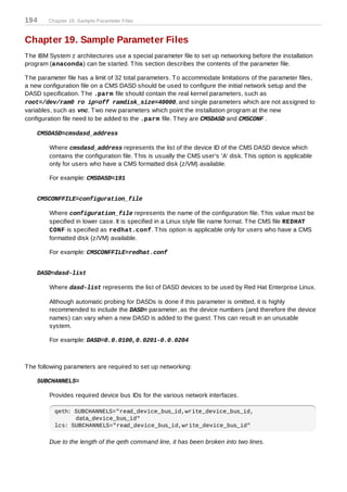 194     Chapter 19. Sample Parameter Files



Chapter 19. Sample Parameter Files
T he IBM System z architectures use a special parameter file to set up networking before the installation
program (anaconda) can be started. T his section describes the contents of the parameter file.

T he parameter file has a limit of 32 total parameters. T o accommodate limitations of the parameter files,
a new configuration file on a CMS DASD should be used to configure the initial network setup and the
DASD specification. T he .parm file should contain the real kernel parameters, such as
root=/dev/ram0 ro ip=off ramdisk_size=40000, and single parameters which are not assigned to
variables, such as vnc. T wo new parameters which point the installation program at the new
configuration file need to be added to the .parm file. T hey are CMSDASD and CMSCONF .

    CMSDASD=cmsdasd_address

         Where cmsdasd_address represents the list of the device ID of the CMS DASD device which
         contains the configuration file. T his is usually the CMS user's 'A' disk. T his option is applicable
         only for users who have a CMS formatted disk (z/VM) available.

         For example: CMSDASD=191


    CMSCONFFILE=configuration_file

         Where configuration_file represents the name of the configuration file. T his value must be
         specified in lower case. It is specified in a Linux style file name format. T he CMS file REDHAT
         CONF is specified as redhat.conf. T his option is applicable only for users who have a CMS
         formatted disk (z/VM) available.

         For example: CMSCONFFILE=redhat.conf


    DASD=dasd-list

         Where dasd-list represents the list of DASD devices to be used by Red Hat Enterprise Linux.

         Although automatic probing for DASDs is done if this parameter is omitted, it is highly
         recommended to include the DASD= parameter, as the device numbers (and therefore the device
         names) can vary when a new DASD is added to the guest. T his can result in an unusable
         system.

         For example: DASD=0.0.0100,0.0201-0.0.0204



T he following parameters are required to set up networking:

    SUBCHANNELS=

         Provides required device bus IDs for the various network interfaces.

           qeth: SUBCHANNELS="read_device_bus_id,write_device_bus_id,
                 data_device_bus_id"
           lcs: SUBCHANNELS="read_device_bus_id,write_device_bus_id"

         Due to the length of the qeth command line, it has been broken into two lines.
 