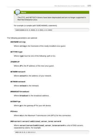 Red Hat Enterprise Linux 5 Installation Guide   195


                  Note

              T he CT C, and NET IUCV drivers have been deprecated and are no longer supported in
              Red Hat Enterprise Linux.


        For example (a sample qeth SUBCHANNEL statement):

          SUBCHANNELS=0.0.0600,0.0.0601,0.0.0602



T he following parameters are optional:

    HOSTNAME=string

        Where string is the hostname of the newly-installed Linux guest.


    NETTYPE=type

        Where type must be one of the following: qeth or lcs.


    IPADDR=IP

        Where IP is the IP address of the new Linux guest.


    NETWORK=network

        Where network is the address of your network.


    NETMASK=netmask

        Where netmask is the netmask.


    BROADCAST=broadcast

        Where broadcast is the broadcast address.


    GATEWAY=gw

        Where gw is the gateway-IP for your eth device.


    MTU=mtu

        Where mtu is the Maximum T ransmission Unit (MT U) for this connection.


    DNS=server1:server2:additional_server_terms:serverN

        Where server1:server2:additional_server_terms:serverN is a list of DNS servers,
        separated by colons. For example:

          DNS=10.0.0.1:10.0.0.2
 