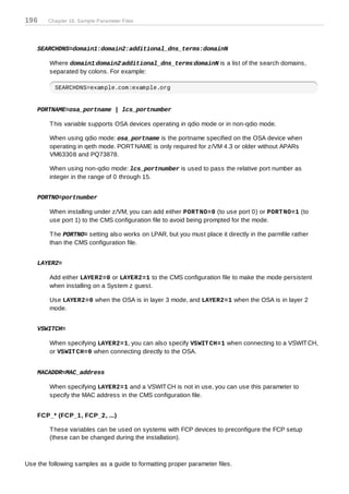196     Chapter 19. Sample Parameter Files




    SEARCHDNS=domain1:domain2:additional_dns_terms:domainN

        Where domain1:domain2:additional_dns_terms:domainN is a list of the search domains,
        separated by colons. For example:

          SEARCHDNS=example.com:example.org


    PORTNAME=osa_portname | lcs_portnumber

        T his variable supports OSA devices operating in qdio mode or in non-qdio mode.

        When using qdio mode: osa_portname is the portname specified on the OSA device when
        operating in qeth mode. PORT NAME is only required for z/VM 4.3 or older without APARs
        VM63308 and PQ73878.

        When using non-qdio mode: lcs_portnumber is used to pass the relative port number as
        integer in the range of 0 through 15.


    PORTNO=portnumber

        When installing under z/VM, you can add either PORT NO=0 (to use port 0) or PORT NO=1 (to
        use port 1) to the CMS configuration file to avoid being prompted for the mode.

        T he PORTNO= setting also works on LPAR, but you must place it directly in the parmfile rather
        than the CMS configuration file.


    LAYER2=

        Add either LAYER2=0 or LAYER2=1 to the CMS configuration file to make the mode persistent
        when installing on a System z guest.

        Use LAYER2=0 when the OSA is in layer 3 mode, and LAYER2=1 when the OSA is in layer 2
        mode.


    VSWITCH=

        When specifying LAYER2=1, you can also specify VSWIT CH=1 when connecting to a VSWIT CH,
        or VSWIT CH=0 when connecting directly to the OSA.


    MACADDR=MAC_address

        When specifying LAYER2=1 and a VSWIT CH is not in use, you can use this parameter to
        specify the MAC address in the CMS configuration file.


    FCP_* (FCP_1, FCP_2, ...)

        T hese variables can be used on systems with FCP devices to preconfigure the FCP setup
        (these can be changed during the installation).



Use the following samples as a guide to formatting proper parameter files.
 