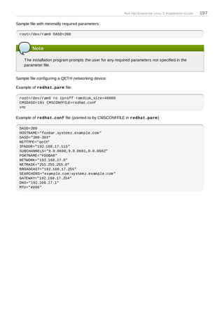 Red Hat Enterprise Linux 5 Installation Guide   197

Sample file with minimally required parameters:

 root=/dev/ram0 DASD=200



         Note

    T he installation program prompts the user for any required parameters not specified in the
    parameter file.


Sample file configuring a QET H networking device:

Example of redhat.parm file:

 root=/dev/ram0 ro ip=off ramdisk_size=40000
 CMSDASD=191 CMSCONFFILE=redhat.conf
 vnc

Example of redhat.conf file (pointed to by CMSCONFFILE in redhat.parm )

 DASD=200
 HOSTNAME="foobar.systemz.example.com"
 DASD="200-203"
 NETTYPE="qeth"
 IPADDR="192.168.17.115"
 SUBCHANNELS="0.0.0600,0.0.0601,0.0.0602"
 PORTNAME="FOOBAR"
 NETWORK="192.168.17.0"
 NETMASK="255.255.255.0"
 BROADCAST="192.168.17.255"
 SEARCHDNS="example.com:systemz.example.com"
 GATEWAY="192.168.17.254"
 DNS="192.168.17.1"
 MTU="4096"
 