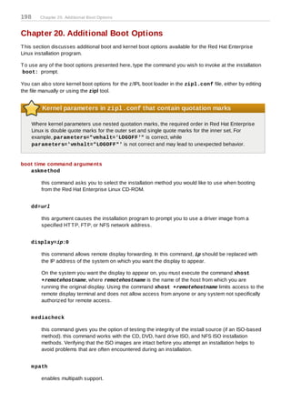 198      Chapter 20. Additional Boot Options



Chapter 20. Additional Boot Options
T his section discusses additional boot and kernel boot options available for the Red Hat Enterprise
Linux installation program.

T o use any of the boot options presented here, type the command you wish to invoke at the installation
boot: prompt.

You can also store kernel boot options for the z/IPL boot loader in the zipl.conf file, either by editing
the file manually or using the zipl tool.


          Kernel parameters in zipl.conf that contain quotation marks

      Where kernel parameters use nested quotation marks, the required order in Red Hat Enterprise
      Linux is double quote marks for the outer set and single quote marks for the inner set. For
      example, param eters="vm halt='LOGOFF'" is correct, while
      param eters='vm halt="LOGOFF"' is not correct and may lead to unexpected behavior.


boot time command arguments
   askm ethod

          this command asks you to select the installation method you would like to use when booting
          from the Red Hat Enterprise Linux CD-ROM.


    dd=url

          this argument causes the installation program to prompt you to use a driver image from a
          specified HT T P, FT P, or NFS network address.


    display=ip:0

          this command allows remote display forwarding. In this command, ip should be replaced with
          the IP address of the system on which you want the display to appear.

          On the system you want the display to appear on, you must execute the command xhost
          +remotehostname, where remotehostname is the name of the host from which you are
          running the original display. Using the command xhost +remotehostname limits access to the
          remote display terminal and does not allow access from anyone or any system not specifically
          authorized for remote access.


    m ediacheck

          this command gives you the option of testing the integrity of the install source (if an ISO-based
          method). this command works with the CD, DVD, hard drive ISO, and NFS ISO installation
          methods. Verifying that the ISO images are intact before you attempt an installation helps to
          avoid problems that are often encountered during an installation.


    m path

          enables multipath support.
 