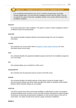 Red Hat Enterprise Linux 5 Installation Guide     199


               Important — mandatory for installation on multipath devices

          If you install Red Hat Enterprise Linux 5.8 on a network storage device accessible
          through multiple paths, you must boot the installation process with this option. If you do
          not specify this option at boot time, installation will fail, or the system will fail to boot after
          installation completes.



noeject

      do not eject optical discs after installation. T his option is useful in remote installations where it
      is difficult to close the tray afterwards.


noprobe

      this command disables hardware detection and instead prompts the user for hardware
      information.


rescue

      this command runs rescue mode. Refer to Chapter 27, Basic System Recovery for more
      information about rescue mode.


text

      this command disables the graphical installation program and forces the installation program to
      run in text mode.


vnc

      this command allows you to install from a VNC server.


vncpassword=

      this command sets the password used to connect to the VNC server.


noipv6

      this command disables the default selection of ipv6 options during the installer stage 1
      processing. Ipv6 settings may still be made manually if this option is specified, but the default
      behavior will be that Ipv6 settings are not enabled.


cm dline

      T he 3270 console (most often used during installation on IBM System z) does not recognize
      terminal formatting entries common to most unix-style terminals. Specifying this option changes
      the behavior of anaconda during kickstart installations so that console output on the 3270 is
      much better. T his option should not be used for regular, interactive installations.


RUNKS=1
 