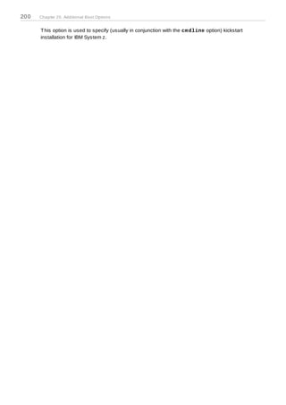 200   Chapter 20. Additional Boot Options


      T his option is used to specify (usually in conjunction with the cm dline option) kickstart
      installation for IBM System z.
 