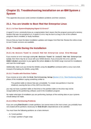 Red Hat Enterprise Linux 5 Installation Guide   201

Chapter 21. Troubleshooting Installation on an IBM System z
System
T his appendix discusses some common installation problems and their solutions.


21.1. You are Unable to Boot Red Hat Enterprise Linux
21.1.1. Is Your System Displaying Signal 11 Errors?

A signal 11 error, commonly know as a segmentation fault, means that the program accessed a memory
location that was not assigned to it. A signal 11 error may be due to a bug in one of the software
programs that is installed, or faulty hardware.

Ensure that you have the latest installation updates and images from Red Hat. Review the online errata
to see if newer versions are available.


21.2. Trouble During the Installation
21.2.1. No devices found to install Red Hat Enterprise Linux Error Message

If you receive an error message stating No devices found to install Red Hat Enterprise
Linux, then there may be an issue with your DASD devices. If you encounter this error, add the
DASD=<disks> parameter to your parm file (where disks is the DASD range reserved for installation)
and start the install again.

Additionally, make sure you format the DASDs using the dasdfm t command within a Linux root shell,
instead of formatting the DASDs using CMS.

21.2.2. T rouble with Partition T ables

If you receive an error after the Disk Partitioning Setup (Section 17.11, “Disk Partitioning Setup”)
phase of the installation saying something similar to

      T he partition table on device hda was unreadable. T o create new partitions it must be
      initialized, causing the loss of ALL DAT A on this drive.

you may not have a partition table on that drive or the partition table on the drive may not be
recognizable by the partitioning software used in the installation program.

No matter what type of installation you are performing, backups of the existing data on your systems
should always be made.

21.2.3. Other Partitioning Problems

If you are using Disk Druid to create partitions, but cannot move to the next screen, you probably have
not created all the partitions necessary for Disk Druid's dependencies to be satisfied.

You must have the following partitions as a bare minimum:

   A / (root) partition
   A <swap> partition of type swap
 
