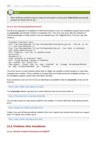 202      Chapter 21. Troubleshooting Installation on an IBM System z System



          Note

      When defining a partition's type as swap, do not assign it a mount point. Disk Druid automatically
      assigns the mount point for you.


21.2.4 . Are You Seeing Python Errors?

During some upgrades or installations of Red Hat Enterprise Linux, the installation program (also known
as anaconda) may fail with a Python or traceback error. T his error may occur after the selection of
individual packages or while trying to save the upgrade log in the /tm p/directory. T he error may look
similar to:

  Traceback (innermost last):
  File "/var/tmp/anaconda-7.1//usr/lib/anaconda/iw/progress_gui.py", line 20, in run
  rc = self.todo.doInstall ()
  File "/var/tmp/anaconda-7.1//usr/lib/anaconda/todo.py", line 1468, in doInstall
  self.fstab.savePartitions ()
  File "fstab.py", line 221, in savePartitions
  sys.exit(0)
  SystemExit: 0
  Local variables in innermost frame:
  self: <fstab.GuiFstab instance at 8446fe0>
  sys: <module 'sys' (built-in)>
  ToDo object: (itodo ToDo p1 (dp2 S'method' p3 (iimage CdromInstallMethod
  p4 (dp5 S'progressWindow' p6       <failed>

T his error occurs in some systems where links to /tm p/ are symbolic to other locations or have been
changed since creation. T hese symbolic or changed links are invalid during the installation process, so
the installation program cannot write information and fails.

If you experience such an error, first try to download any available errata for anaconda. Errata can be
found at:

  http://www.redhat.com/support/errata/

T he anaconda website may also be a useful reference and can be found online at:

  http://fedoraproject.org/wiki/Anaconda

You can also search for bug reports related to this problem. T o search Red Hat's bug tracking system,
go to:

  http://bugzilla.redhat.com/bugzilla/

Finally, if you are still facing problems related to this error, register your product and contact our support
team. T o register your product, go to:

  http://www.redhat.com/apps/activate/



21.3. Problems After Installation
21.3.1. Remote Graphical Desktops and XDMCP
 
