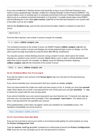 Red Hat Enterprise Linux 5 Installation Guide   203

If you have installed the X Window System and would like to log in to your Red Hat Enterprise Linux
system using a graphical login manager, enable the X Display Manager Control Protocol (XDMCP). T his
protocol allows users to remotely log in to a desktop environment from any X Window System compatible
client (such as a network-connected workstation or X terminal). T o enable remote login using XDMCP,
edit the following line in the /etc/gdm /custom .conf file on the Red Hat Enterprise Linux system with
a text editor such as vi or nano:

Add the line Enable=true, save the file, and exit the text editor. Switch to runlevel 5 to start the X
server:

 /sbin/init 5

From the client machine, start remote X session using X. For example:

 X :1 -query s390vm.example.com

T he command connects to the remote X server via XDMCP (replace s390vm.example.com with the
hostname of the remote X server) and displays the remote graphical login screen on display :1 of the
client system (usually accessible by using the Ctrl-Alt-F8 key combination).

You may also access remote desktop sessions using a nested X server, which opens the remote
desktop as a window in your current X session. Xnest allows users to open a remote desktop nested
within their local X session. For example, run Xnest using the following command, replacing
s390vm.example.com with the hostname of the remote X server:

 Xnest :1 -query s390vm.example.com


21.3.2. Problems When You T ry to Log In

If you did not create a user account in the Setup Agent, log in as root and use the password you
assigned to root.

If you cannot remember your root password, boot your system as linux single.

Once you have booted into single user mode and have access to the # prompt, you must type passwd
root, which allows you to enter a new password for root. At this point you can type shutdown -r now
to reboot the system with the new root password.

If you cannot remember your user account password, you must become root. T o become root, type su -
and enter your root password when prompted. T hen, type passwd <usernam e>. T his allows you to
enter a new password for the specified user account.

If the graphical login screen does not appear, check your hardware for compatibility issues. T he
Hardware Compatibility List can be found at:

   http://hardware.redhat.com/hcl/


21.3.3. Your Printer Does Not Work

If you are not sure how to set up your printer or are having trouble getting it to work properly, try using
the Printer Configuration T ool.

T ype the system -config-printer command at a shell prompt to launch the Printer Configuration
T ool. If you are not root, it prompts you for the root password to continue.
 