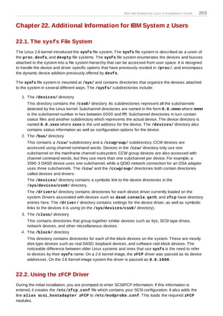 Red Hat Enterprise Linux 5 Installation Guide   205

Chapter 22. Additional Information for IBM System z Users

22.1. The sysfs File System
T he Linux 2.6 kernel introduced the sysfs file system. T he sysfs file system is described as a union of
the proc, devfs, and devpty file systems. T he sysfs file system enumerates the devices and busses
attached to the system into a file system hierarchy that can be accessed from user space. It is designed
to handle the device and driver specific options that have previously resided in /proc/, and encompass
the dynamic device addition previously offered by devfs.

T he sysfs file system is mounted at /sys/ and contains directories that organize the devices attached
to the system in several different ways. T he /sysfs/ subdirectories include:

   1. T he /devices/ directory
      T his directory contains the /css0/ directory. Its subdirectories represent all the subchannels
      detected by the Linux kernel. Subchannel directories are named in the form 0.0.nnnn where nnnn
      is the subchannel number in hex between 0000 and ffff. Subchannel directories in turn contain
      status files and another subdirectory which represents the actual device. T he device directory is
      named 0.0.xxxx where xxxx is the unit address for the device. T he /devices/ directory also
      contains status information as well as configuration options for the device.
   2. T he /bus/ directory
      T his contains a /ccw/ subdirectory and a /ccwgroup/ subdirectory. CCW devices are
      accessed using channel command words. Devices in the /ccw/ directory only use one
      subchannel on the mainframe channel subsystem. CCW group devices are also accessed with
      channel command words, but they use more than one subchannel per device. For example, a
      3390-3 DASD device uses one subchannel, while a QDIO network connection for an OSA adapter
      uses three subchannels. T he /ccw/ and the /ccwgroup/ directories both contain directories
      called devices and drivers:
      T he /devices/ directory contains a symbolic link to the device directories in the
      /sys/devices/css0/ directory.
      T he /drivers/ directory contains directories for each device driver currently loaded on the
      system. Drivers associated with devices such as dasd, console, qeth, and zfcp have directory
      entries here. T he /driver/ directory contains settings for the device driver, as well as symbolic
      links to the devices it is using (in the /sys/devices/css0/ directory).
   3. T he /class/ directory
      T his contains directories that group together similar devices such as ttys, SCSI tape drives,
      network devices, and other miscellaneous devices.
   4. T he /block/ directory
      T his directory contains directories for each of the block devices on the system. T hese are mostly
      disk type devices such as real DASD, loopback devices, and software raid block devices. T he
      noticeable difference between older Linux systems and ones that use sysfs is the need to refer
      to devices by their sysfs name. On a 2.4 kernel image, the zFCP driver was passed as its device
      addresses. On the 2.6 Kernel image system the driver is passed as 0.0.1600.


22.2. Using the zFCP Driver
During the initial installation, you are prompted to enter SCSI/FCP information. If this information is
entered, it creates the /etc/zfcp.conf file which contains your SCSI configuration. It also adds the
line alias scsi_hostadapter zFCP to /etc/m odprobe.conf. T his loads the required zFCP
modules.
 