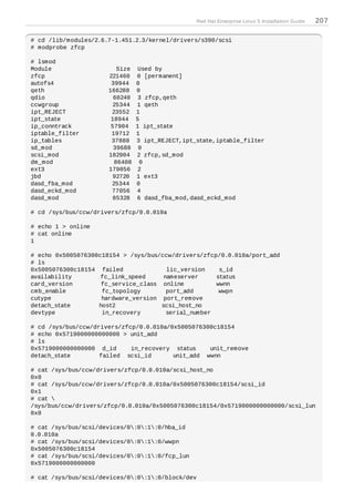 Red Hat Enterprise Linux 5 Installation Guide   207

# cd /lib/modules/2.6.7-1.451.2.3/kernel/drivers/s390/scsi
# modprobe zfcp

# lsmod
Module                   Size    Used by
zfcp                  221460    0 [permanent]
autofs4                39944    0
qeth                  166288    0
qdio                    60240    3 zfcp,qeth
ccwgroup                25344   1 qeth
ipt_REJECT             23552    1
ipt_state              18944    5
ip_conntrack           57904    1 ipt_state
iptable_filter         19712    1
ip_tables              37888    3 ipt_REJECT,ipt_state,iptable_filter
sd_mod                  39688    0
scsi_mod              182904    2 zfcp,sd_mod
dm_mod                  86408    0
ext3                  179056     2
jbd                     92720   1 ext3
dasd_fba_mod           25344    0
dasd_eckd_mod          77056    4
dasd_mod                85328   6 dasd_fba_mod,dasd_eckd_mod

# cd /sys/bus/ccw/drivers/zfcp/0.0.010a

# echo 1 > online
# cat online
1

# echo 0x5005076300c18154 > /sys/bus/ccw/drivers/zfcp/0.0.010a/port_add
# ls
0x5005076300c18154 failed              lic_version    s_id
availability        fc_link_speed     nameserver     status
card_version        fc_service_class online          wwnn
cmb_enable          fc_topology        port_add       wwpn
cutype              hardware_version port_remove
detach_state       host2             scsi_host_no
devtype             in_recovery        serial_number

# cd /sys/bus/ccw/drivers/zfcp/0.0.010a/0x5005076300c18154
# echo 0x5719000000000000 > unit_add
# ls
0x5719000000000000 d_id      in_recovery status    unit_remove
detach_state        failed scsi_id       unit_add wwnn

# cat /sys/bus/ccw/drivers/zfcp/0.0.010a/scsi_host_no
0x0
# cat /sys/bus/ccw/drivers/zfcp/0.0.010a/0x5005076300c18154/scsi_id
0x1
# cat 
/sys/bus/ccw/drivers/zfcp/0.0.010a/0x5005076300c18154/0x5719000000000000/scsi_lun
0x0

# cat /sys/bus/scsi/devices/0:0:1:0/hba_id
0.0.010a
# cat /sys/bus/scsi/devices/0:0:1:0/wwpn
0x5005076300c18154
# cat /sys/bus/scsi/devices/0:0:1:0/fcp_lun
0x5719000000000000

# cat /sys/bus/scsi/devices/0:0:1:0/block/dev
 
