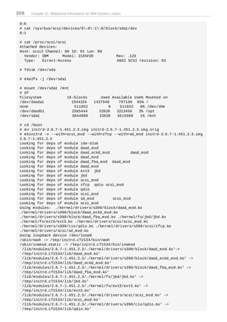 208   Chapter 22. Additional Information for IBM System z Users


 8:0
 # cat /sys/bus/scsi/devices/0:0:1:0/block/sda1/dev
 8:1

 # cat /proc/scsi/scsi
 Attached devices:
 Host: scsi2 Channel: 00 Id: 01 Lun: 00
   Vendor: IBM       Model: 2105F20                         Rev: .123
   Type:   Direct-Access                                    ANSI SCSI revision: 03

 # fdisk /dev/sda

 # mke2fs -j /dev/sda1

 # mount /dev/sda1 /mnt
 # df
 Filesystem           1K-blocks                  Used Available Use% Mounted on
 /dev/dasda1            2344224              1427948     797196 65% /
 none                    511652                     0     511652   0% /dev/shm
 /dev/dasdb1            2365444                32828    2212456   2% /opt
 /dev/sda1              3844088                 32828   3615988    1% /mnt

 # cd /boot
 # mv initrd-2.6.7-1.451.2.3.img initrd-2.6.7-1.451.2.3.img.orig
 # mkinitrd -v --with=scsi_mod --with=zfcp --with=sd_mod initrd-2.6.7-1.451.2.3.img
 2.6.7-1.451.2.3
 Looking for deps of module ide-disk
 Looking for deps of module dasd_mod
 Looking for deps of module dasd_eckd_mod          dasd_mod
 Looking for deps of module dasd_mod
 Looking for deps of module dasd_fba_mod dasd_mod
 Looking for deps of module dasd_mod
 Looking for deps of module ext3 jbd
 Looking for deps of module jbd
 Looking for deps of module scsi_mod
 Looking for deps of module zfcp qdio scsi_mod
 Looking for deps of module qdio
 Looking for deps of module scsi_mod
 Looking for deps of module sd_mod         scsi_mod
 Looking for deps of module scsi_mod
 Using modules: ./kernel/drivers/s390/block/dasd_mod.ko
 ./kernel/drivers/s390/block/dasd_eckd_mod.ko
 ./kernel/drivers/s390/block/dasd_fba_mod.ko ./kernel/fs/jbd/jbd.ko
 ./kernel/fs/ext3/ext3.ko ./kernel/drivers/scsi/scsi_mod.ko
 ./kernel/drivers/s390/cio/qdio.ko ./kernel/drivers/s390/scsi/zfcp.ko
 ./kernel/drivers/scsi/sd_mod.ko
 Using loopback device /dev/loop0
 /sbin/nash -> /tmp/initrd.cT1534/bin/nash
 /sbin/insmod.static -> /tmp/initrd.cT1534/bin/insmod
 `/lib/modules/2.6.7-1.451.2.3/./kernel/drivers/s390/block/dasd_mod.ko'->
 `/tmp/initrd.cT1534/lib/dasd_mod.ko'
 `/lib/modules/2.6.7-1.451.2.3/./kernel/drivers/s390/block/dasd_eckd_mod.ko' ->
 `/tmp/initrd.cT1534/lib/dasd_eckd_mod.ko'
 `/lib/modules/2.6.7-1.451.2.3/./kernel/drivers/s390/block/dasd_fba_mod.ko' ->
 `/tmp/initrd.cT1534/lib/dasd_fba_mod.ko'
 `/lib/modules/2.6.7-1.451.2.3/./kernel/fs/jbd/jbd.ko' ->
 `/tmp/initrd.cT1534/lib/jbd.ko'
 `/lib/modules/2.6.7-1.451.2.3/./kernel/fs/ext3/ext3.ko' ->
 `/tmp/initrd.cT1534/lib/ext3.ko'
 `/lib/modules/2.6.7-1.451.2.3/./kernel/drivers/scsi/scsi_mod.ko' ->
 `/tmp/initrd.cT1534/lib/scsi_mod.ko'
 `/lib/modules/2.6.7-1.451.2.3/./kernel/drivers/s390/cio/qdio.ko' ->
 `/tmp/initrd.cT1534/lib/qdio.ko'
 