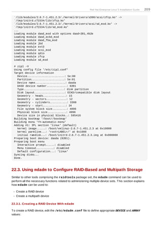 Red Hat Enterprise Linux 5 Installation Guide   209

 `/lib/modules/2.6.7-1.451.2.3/./kernel/drivers/s390/scsi/zfcp.ko' ->
 `/tmp/initrd.cT1534/lib/zfcp.ko'
 `/lib/modules/2.6.7-1.451.2.3/./kernel/drivers/scsi/sd_mod.ko' ->
 `/tmp/initrd.cT1534/lib/sd_mod.ko'
 ...
 Loading module dasd_mod with options dasd=201,4b2e
 Loading module dasd_eckd_mod
 Loading module dasd_fba_mod
 Loading module jbd
 Loading module ext3
 Loading module scsi_mod
 Loading module qdio
 Loading module zfcp
 Loading module sd_mod

 # zipl -V
 Using config file '/etc/zipl.conf'
 Target device information
   Device..........................: 5e:00
   Partition.......................: 5e:01
   Device name.....................: dasda
   DASD device number..............: 0201
   Type............................: disk partition
   Disk layout.....................: ECKD/compatible disk layout
   Geometry - heads................: 15
   Geometry - sectors..............: 12
   Geometry - cylinders............: 3308
   Geometry - start................: 24
   File system block size..........: 4096
   Physical block size.............: 4096
   Device size in physical blocks..: 595416
 Building bootmap '/boot//bootmap'
 Building menu 'rh-automatic-menu'
 Adding #1: IPL section 'linux' (default)
   kernel image......: /boot/vmlinuz-2.6.7-1.451.2.3 at 0x10000
   kernel parmline...: 'root=LABEL=/' at 0x1000
   initial ramdisk...: /boot/initrd-2.6.7-1.451.2.3.img at 0x800000
 Preparing boot device: dasda (0201).
 Preparing boot menu
   Interactive prompt......: disabled
   Menu timeout............: disabled
   Default configuration...: 'linux'
 Syncing disks...
 Done.



22.3. Using mdadm to Configure RAID-Based and Multipath Storage
Similar to other tools comprising the raidtools package set, the m dadm command can be used to
perform all the necessary functions related to administering multiple-device sets. T his section explains
how m dadm can be used to:

   Create a RAID device
   Create a multipath device

22.3.1. Creating a RAID Device With m dadm

T o create a RAID device, edit the /etc/m dadm .conf file to define appropriate DEVICE and ARRAY
values:
 