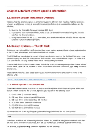 Red Hat Enterprise Linux 5 Installation Guide   21

Chapter 1. Itanium System Specific Information

1.1. Itanium System Installation Overview
Installing Red Hat Enterprise Linux on an Itanium system is different from installing Red Hat Enterprise
Linux on an x86-based system. In general, the sequence of steps to a successful installation are the
following:

   1. Boot into the Extensible Firmware Interface (EFI) Shell.
   2. If you cannot boot from the CD-ROM, make an LS-120 diskette from the boot image file provided
      with Red Hat Enterprise Linux.
   3. Using the EFI Shell and the ELILO boot loader, load and run the kernel, and boot into the Red Hat
      Enterprise Linux installation program.


1.2. Itanium Systems — The EFI Shell
Before you start to install Red Hat Enterprise Linux on an Itanium, you must have a basic understanding
of the EFI Shell, what it does, and the information it can provide.

T he EFI Shell is a console interface used to launch applications (such as the Red Hat Enterprise Linux
installation program), load EFI protocols and device drivers, and execute simple scripts. It is similar to a
DOS console and can only access media that is FAT 16 (VFAT ) formatted.

T he EFI Shell also contains common utilities that can be used on the EFI system partition. T hese utilities
include edit, type, cp, rm , and m kdir. For a list of utilities and other commands, type help at the EFI
Shell prompt.

T he EFI Shell contains a boot loader called ELILO. Additional information on EFI can be found at the
following URL:

 http://developer.intel.com/technology/efi/index.htm


1.2.1. Itanium Systems — EFI Device Names

T he m ap command can be used to list all devices and file systems that EFI can recognize. When your
Itanium system boots into the EFI shell, it probes your system in the following order:

   1. LS-120 drive (if it contains media)
   2. IDE hard drives on the primary IDE interface
   3. IDE hard drives on the secondary IDE interface
   4. SCSI hard drives on the SCSI interface
   5. CD-ROM drives on the IDE interface
   6. CD-ROM drives on the SCSI interface

T o view the results of this system poll, type the following command at the EFI Shell prompt:

 map

T he output is listed in the order the system was probed. So, all FAT 16 file systems are listed first, then
IDE hard drives, then SCSI hard drives, then IDE CD-ROM drives, and finally SCSI CD-ROM drives.

For example, output of the m ap command might look like the following:
 