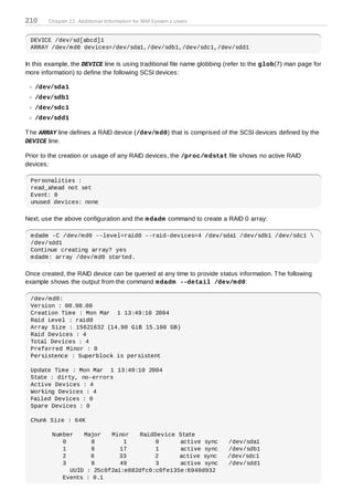 210     Chapter 22. Additional Information for IBM System z Users


 DEVICE /dev/sd[abcd]1
 ARRAY /dev/md0 devices=/dev/sda1,/dev/sdb1,/dev/sdc1,/dev/sdd1

In this example, the DEVICE line is using traditional file name globbing (refer to the glob(7) man page for
more information) to define the following SCSI devices:

   /dev/sda1
   /dev/sdb1
   /dev/sdc1
   /dev/sdd1

T he ARRAY line defines a RAID device (/dev/m d0) that is comprised of the SCSI devices defined by the
DEVICE line.

Prior to the creation or usage of any RAID devices, the /proc/m dstat file shows no active RAID
devices:

 Personalities :
 read_ahead not set
 Event: 0
 unused devices: none

Next, use the above configuration and the m dadm command to create a RAID 0 array:

 mdadm -C /dev/md0 --level=raid0 --raid-devices=4 /dev/sda1 /dev/sdb1 /dev/sdc1 
 /dev/sdd1
 Continue creating array? yes
 mdadm: array /dev/md0 started.

Once created, the RAID device can be queried at any time to provide status information. T he following
example shows the output from the command m dadm --detail /dev/m d0:

 /dev/md0:
 Version : 00.90.00
 Creation Time : Mon Mar 1 13:49:10 2004
 Raid Level : raid0
 Array Size : 15621632 (14.90 GiB 15.100 GB)
 Raid Devices : 4
 Total Devices : 4
 Preferred Minor : 0
 Persistence : Superblock is persistent

 Update Time : Mon Mar 1 13:49:10 2004
 State : dirty, no-errors
 Active Devices : 4
 Working Devices : 4
 Failed Devices : 0
 Spare Devices : 0

 Chunk Size : 64K

         Number   Major   Minor    RaidDevice State
            0       8         1        0       active sync               /dev/sda1
            1       8        17        1       active sync               /dev/sdb1
            2       8        33        2      active sync                /dev/sdc1
            3       8        49        3       active sync               /dev/sdd1
              UUID : 25c0f2a1:e882dfc0:c0fe135e:6940d932
            Events : 0.1
 
