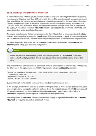 Red Hat Enterprise Linux 5 Installation Guide   211


22.3.2. Creating a Multipath Device With m dadm

In addition to creating RAID arrays, m dadm can also be used to take advantage of hardware supporting
more than one I/O path to individual SCSI LUNs (disk drives). T he goal of multipath storage is continued
data availability in the event of hardware failure or individual path saturation. Because this configuration
contains multiple paths (each acting as an independent virtual controller) accessing a common SCSI
LUN (disk drive), the Linux kernel detects each shared drive once "through" each path. In other words,
the SCSI LUN (disk drive) known as /dev/sda may also be accessible as /dev/sdb, /dev/sdc, and
so on, depending on the specific configuration.

T o provide a single device that can remain accessible if an I/O path fails or becomes saturated, m dadm
includes an additional parameter to its level option. T his parameter multipath directs the md layer in
the Linux kernel to re-route I/O requests from one pathway to another in the event of an I/O path failure.

T o create a multipath device, edit the /etc/m dadm .conf file to define values for the DEVICE and
ARRAY lines that reflect your hardware configuration.


         Note

    Unlike the previous RAID example (where each device specified in /etc/m dadm .conf must
    represent different physical disk drives), each device in this file refers to the same shared disk
    drive.


T he command used for the creation of a multipath device is similar to that used to create a RAID device;
the difference is the replacement of a RAID level parameter with the multipath parameter:

 mdadm -C /dev/md0 --level=multipath --raid-devices=4 /dev/sda1 /dev/sdb1
  /dev/sdc1 /dev/sdd1
 Continue creating array? yes
 mdadm: array /dev/md0 started.

Due to the length of the mdadm command line, it has been broken into two lines.

In this example, the hardware consists of one SCSI LUN presented as four separate SCSI devices, each
accessing the same storage by a different pathway. Once the multipath device /dev/m d0 is created, all
I/O operations referencing /dev/m d0 are directed to /dev/sda1, /dev/sdb1, /dev/sdc1, or
/dev/sdd1 (depending on which path is currently active and operational).

T he configuration of /dev/m d0 can be examined more closely using the command m dadm --detail
/dev/m d0 to verify that it is, in fact, a multipath device:
 