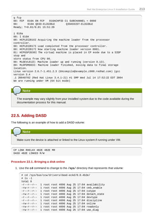 Red Hat Enterprise Linux 5 Installation Guide   213

 q fcp
 00: FCP 010A ON FCP    010ACHPID C1 SUBCHANNEL = 0000
 00:      010A QDIO-ELIGIBLE       QIOASSIST-ELIGIBLE
 Ready; T=0.01/0.01 15:51:29

 i 010a
 00: I 010A
 00: HCPLDI2816I Acquiring the machine loader from the processor
 controller.
 00: HCPLDI2817I Load completed from the processor controller.
 00: HCPLDI2817I Now starting machine loader version 0001.
 01: HCPGSP2630I The virtual machine is placed in CP mode due to a SIGP
 stop and
 store status from CPU 00.
 00: MLOEVL012I: Machine loader up and running (version 0.13).
 00: MLOPDM003I: Machine loader finished, moving data to final storage
 location.
 Linux version 2.6.7-1.451.2.3 (bhcompile@example.z900.redhat.com) (gcc
 version 3.4
 .1 20040702 (Red Hat Linux 3.4.1-2)) #1 SMP Wed Jul 14 17:52:22 EDT 2004
 We are running under VM (64 bit mode)



        Note

    T he example may vary slightly from your installed system due to the code available during the
    documentation process for this manual.



22.5. Adding DASD
T he following is an example of how to add a DASD volume:


        Note

    Make sure the device is attached or linked to the Linux system if running under VM.


 CP LINK RHEL4X 4B2E 4B2E MR
 DASD 4B2E LINKED R/W


Procedure 22.1. Bringing a disk online

   1. Use the cd command to change to the /sys/ directory that represents that volume:

       # cd /sys/bus/ccw/drivers/dasd-eckd/0.0.4b2e/
       # ls -l
       total 0
       -r--r--r-- 1 root root 4096 Aug 25 17:04 availability
       -rw-r--r-- 1 root root 4096 Aug 25 17:04 cmb_enable
       -r--r--r-- 1 root root 4096 Aug 25 17:04 cutype
       -rw-r--r-- 1 root root 4096 Aug 25 17:04 detach_state
       -r--r--r-- 1 root root 4096 Aug 25 17:04 devtype
       -r--r--r-- 1 root root 4096 Aug 25 17:04 discipline
       -rw-r--r-- 1 root root 4096 Aug 25 17:04 online
       -rw-r--r-- 1 root root 4096 Aug 25 17:04 readonly
       -rw-r--r-- 1 root root 4096 Aug 25 17:04 use_diag
 