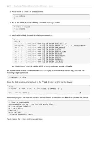 214     Chapter 22. Additional Information for IBM System z Users



   2. Next, check to see if it is already online:

        # cat online
        0

   3. If it is not online, run the following command to bring it online:

        # echo 1 > online
        # cat online
        1

   4. Verify which block devnode it is being accessed as:

        # ls -l
        total 0
        -r--r--r--       1   root   root   4096   Aug   25   17:04   availability
        lrwxrwxrwx       1   root   root      0   Aug   25   17:07   block -> ../../../../block/dasdb
        -rw-r--r--       1   root   root   4096   Aug   25   17:04   cmb_enable
        -r--r--r--       1   root   root   4096   Aug   25   17:04   cutype
        -rw-r--r--       1   root   root   4096   Aug   25   17:04   detach_state
        -r--r--r--       1   root   root   4096   Aug   25   17:04   devtype
        -r--r--r--       1   root   root   4096   Aug   25   17:04   discipline
        -rw-r--r--       1   root   root      0   Aug   25   17:04   online
        -rw-r--r--       1   root   root   4096   Aug   25   17:04   readonly
        -rw-r--r--       1   root   root   4096   Aug   25   17:04   use_diag

       As shown in this example, device 4B2E is being accessed as /dev/dasdb.

As an alternative, the recommended method for bringing a disk online (automatically) is to use the
following simple command:

 # chccwdev -e 4b2e

Once the disk is online, change back to the /root directory and format the device:

 # cd
 # dasdfmt -b 4096 -d cdl -f /dev/dasdb -l LX4B2E -p -y

 cyl       97 of     3338 |#----------------------------------------------|                   2%

When the progress bar reaches the end and the format is complete, use fdasd to partition the device:

 # fdasd -a /dev/dasdb
 auto-creating one partition for the whole disk...
 writing volume label...
 writing VTOC...
 checking !
 wrote NATIVE!
 rereading partition table...

Next, make a file system on the new partition:
 