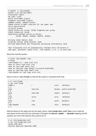 Red Hat Enterprise Linux 5 Installation Guide   215

 # mke2fs -j /dev/dasdb1
 mke2fs 1.35 (28-Feb-2004)
 Filesystem label=
 OS type: Linux
 Block size=4096 (log=2)
 Fragment size=4096 (log=2)
 300960 inodes, 600816 blocks
 30040 blocks (5.00%) reserved for the super user
 First data block=0
 19 block groups
 32768 blocks per group, 32768 fragments per group
 15840 inodes per group
 Superblock backups stored on blocks:
          32768, 98304, 163840, 229376, 294912

 Writing inode tables: done
 Creating journal (8192 blocks): done
 Writing superblocks and filesystem accounting information: done

 This filesystem will be automatically checked every 39 mounts or
 180 days, whichever comes first. Use tune2fs -c or -i to override.

Mount the new file system:

 # mount /dev/dasdb1 /opt
 # mount
 /dev/dasda1 on / type ext3 (rw)
 none on /proc type proc (rw)
 none on /sys type sysfs (rw)
 none on /dev/pts type devpts (rw,gid=5,mode=620)
 none on /dev/shm type tmpfs (rw)
 /dev/dasdb1 on /opt type ext3 (rw)

Add an entry to /etc/fstab so that the file system is mounted at IPL time:

 # vi /etc/fstab
 # cat /etc/fstab
 LABEL=/                       /                             ext3       defaults
 1 1
 none                          /dev/pts                     devpts     gid=5,mode=620
 0 0
 none                          /dev/shm                     tmpfs       defaults
 0 0
 none                          /proc                         proc       defaults
 0 0
 none                          /sys                         sysfs      defaults
 0 0
 /dev/dasdb1                   /opt                         ext3        defaults
 1 2

Add the device to the option line for the dasd_mod in /etc/m odprobe.conf Make sure to add the
new device at the end of the list, otherwise it changes the device number : devnode mapping and file
systems are not on the devices they used to be on.

 # vi /etc/modprobe.conf
 # cat /etc/modprobe.conf
 alias eth0 qeth
 options dasd_mod dasd=201,4B2E
 
