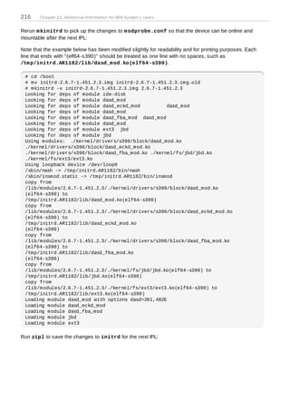 216     Chapter 22. Additional Information for IBM System z Users


Rerun m kinitrd to pick up the changes to m odprobe.conf so that the device can be online and
mountable after the next IPL:

Note that the example below has been modified slightly for readability and for printing purposes. Each
line that ends with "(elf64-s390)" should be treated as one line with no spaces, such as
/tm p/initrd.AR1182/lib/dasd_m od.ko(elf64 -s390).

 # cd /boot
 # mv initrd-2.6.7-1.451.2.3.img initrd-2.6.7-1.451.2.3.img.old
 # mkinitrd -v initrd-2.6.7-1.451.2.3.img 2.6.7-1.451.2.3
 Looking for deps of module ide-disk
 Looking for deps of module dasd_mod
 Looking for deps of module dasd_eckd_mod          dasd_mod
 Looking for deps of module dasd_mod
 Looking for deps of module dasd_fba_mod dasd_mod
 Looking for deps of module dasd_mod
 Looking for deps of module ext3 jbd
 Looking for deps of module jbd
 Using modules: ./kernel/drivers/s390/block/dasd_mod.ko
 ./kernel/drivers/s390/block/dasd_eckd_mod.ko
 ./kernel/drivers/s390/block/dasd_fba_mod.ko ./kernel/fs/jbd/jbd.ko
 ./kernel/fs/ext3/ext3.ko
 Using loopback device /dev/loop0
 /sbin/nash -> /tmp/initrd.AR1182/bin/nash
 /sbin/insmod.static -> /tmp/initrd.AR1182/bin/insmod
 copy from
 /lib/modules/2.6.7-1.451.2.3/./kernel/drivers/s390/block/dasd_mod.ko
 (elf64-s390) to
 /tmp/initrd.AR1182/lib/dasd_mod.ko(elf64-s390)
 copy from
 /lib/modules/2.6.7-1.451.2.3/./kernel/drivers/s390/block/dasd_eckd_mod.ko
 (elf64-s390) to
 /tmp/initrd.AR1182/lib/dasd_eckd_mod.ko
 (elf64-s390)
 copy from
 /lib/modules/2.6.7-1.451.2.3/./kernel/drivers/s390/block/dasd_fba_mod.ko
 (elf64-s390) to
 /tmp/initrd.AR1182/lib/dasd_fba_mod.ko
 (elf64-s390)
 copy from
 /lib/modules/2.6.7-1.451.2.3/./kernel/fs/jbd/jbd.ko(elf64-s390) to
 /tmp/initrd.AR1182/lib/jbd.ko(elf64-s390)
 copy from
 /lib/modules/2.6.7-1.451.2.3/./kernel/fs/ext3/ext3.ko(elf64-s390) to
 /tmp/initrd.AR1182/lib/ext3.ko(elf64-s390)
 Loading module dasd_mod with options dasd=201,4B2E
 Loading module dasd_eckd_mod
 Loading module dasd_fba_mod
 Loading module jbd
 Loading module ext3

Run zipl to save the changes to initrd for the next IPL:
 