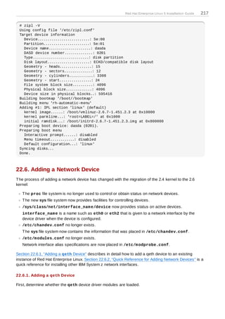 Red Hat Enterprise Linux 5 Installation Guide   217

 # zipl -V
 Using config file '/etc/zipl.conf'
 Target device information
   Device..........................: 5e:00
   Partition.......................: 5e:01
   Device name.....................: dasda
   DASD device number..............: 0201
   Type............................: disk partition
   Disk layout.....................: ECKD/compatible disk layout
   Geometry - heads................: 15
   Geometry - sectors..............: 12
   Geometry - cylinders............: 3308
   Geometry - start................: 24
   File system block size..........: 4096
   Physical block size.............: 4096
   Device size in physical blocks..: 595416
 Building bootmap '/boot//bootmap'
 Building menu 'rh-automatic-menu'
 Adding #1: IPL section 'linux' (default)
   kernel image......: /boot/vmlinuz-2.6.7-1.451.2.3 at 0x10000
   kernel parmline...: 'root=LABEL=/' at 0x1000
   initial ramdisk...: /boot/initrd-2.6.7-1.451.2.3.img at 0x800000
 Preparing boot device: dasda (0201).
 Preparing boot menu
   Interactive prompt......: disabled
   Menu timeout............: disabled
   Default configuration...: 'linux'
 Syncing disks...
 Done.



22.6. Adding a Network Device
T he process of adding a network device has changed with the migration of the 2.4 kernel to the 2.6
kernel:

   T he proc file system is no longer used to control or obtain status on network devices.
   T he new sys file system now provides facilities for controlling devices.
   /sys/class/net/interface_nam e/device now provides status on active devices.
   interface_nam e is a name such as eth0 or eth2 that is given to a network interface by the
   device driver when the device is configured.
   /etc/chandev.conf no longer exists.
   T he sys file system now contains the information that was placed in /etc/chandev.conf.
   /etc/m odules.conf no longer exists.
   Network interface alias specifications are now placed in /etc/m odprobe.conf.

Section 22.6.1, “Adding a qeth Device” describes in detail how to add a qeth device to an existing
instance of Red Hat Enterprise Linux. Section 22.6.2, “Quick Reference for Adding Network Devices” is a
quick reference for installing other IBM System z network interfaces.

22.6.1. Adding a qeth Device

First, determine whether the qeth device driver modules are loaded.
 
