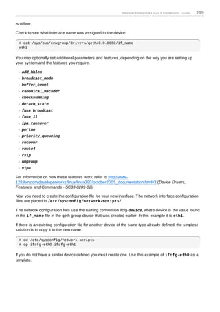 Red Hat Enterprise Linux 5 Installation Guide   219

is offline.

Check to see what interface name was assigned to the device:

  # cat /sys/bus/ccwgroup/drivers/qeth/0.0.0600/if_name
  eth1

You may optionally set additional parameters and features, depending on the way you are setting up
your system and the features you require.

    add_hhlen
    broadcast_mode
    buffer_count
    canonical_macaddr
    checksumming
    detach_state
    fake_broadcast
    fake_ll
    ipa_takeover
    portno
    priority_queueing
    recover
    route4
    rxip
    ungroup
    vipa

For information on how these features work, refer to http://www-
128.ibm.com/developerworks/linux/linux390/october2005_documentation.html#3 (Device Drivers,
Features, and Commands - SC33-8289-02).

Now you need to create the configuration file for your new interface. T he network interface configuration
files are placed in /etc/sysconfig/network-scripts/.

T he network configuration files use the naming convention ifcfg-device, where device is the value found
in the if_nam e file in the qeth group device that was created earlier. In this example it is eth1.

If there is an existing configuration file for another device of the same type already defined, the simplest
solution is to copy it to the new name.

  # cd /etc/sysconfig/network-scripts
  # cp ifcfg-eth0 ifcfg-eth1

If you do not have a similar device defined you must create one. Use this example of ifcfg-eth0 as a
template.
 