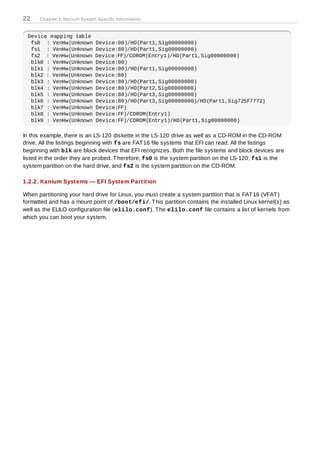 22    Chapter 1. Itanium System Specific Information


 Device mapping table
  fs0 : VenHw(Unknown          Device:00)/HD(Part1,Sig00000000)
  fs1 : VenHw(Unknown          Device:80)/HD(Part1,Sig00000000)
  fs2 : VenHw(Unknown          Device:FF)/CDROM(Entry1)/HD(Part1,Sig00000000)
  blk0 : VenHw(Unknown         Device:00)
  blk1 : VenHw(Unknown         Device:00)/HD(Part1,Sig00000000)
  blk2 : VenHw(Unknown         Device:80)
  blk3 : VenHw(Unknown         Device:80)/HD(Part1,Sig00000000)
  blk4 : VenHw(Unknown         Device:80)/HD(Part2,Sig00000000)
  blk5 : VenHw(Unknown         Device:80)/HD(Part3,Sig00000000)
  blk6 : VenHw(Unknown         Device:80)/HD(Part3,Sig00000000)/HD(Part1,Sig725F7772)
  blk7 : VenHw(Unknown         Device:FF)
  blk8 : VenHw(Unknown         Device:FF)/CDROM(Entry1)
  blk9 : VenHw(Unknown         Device:FF)/CDROM(Entry1)/HD(Part1,Sig00000000)

In this example, there is an LS-120 diskette in the LS-120 drive as well as a CD-ROM in the CD-ROM
drive. All the listings beginning with fs are FAT 16 file systems that EFI can read. All the listings
beginning with blk are block devices that EFI recognizes. Both the file systems and block devices are
listed in the order they are probed. T herefore, fs0 is the system partition on the LS-120, fs1 is the
system partition on the hard drive, and fs2 is the system partition on the CD-ROM.

1.2.2. Itanium Systems — EFI System Partition

When partitioning your hard drive for Linux, you must create a system partition that is FAT 16 (VFAT )
formatted and has a mount point of /boot/efi/. T his partition contains the installed Linux kernel(s) as
well as the ELILO configuration file (elilo.conf). T he elilo.conf file contains a list of kernels from
which you can boot your system.
 