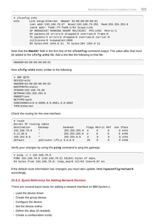 Red Hat Enterprise Linux 5 Installation Guide   221

 # ifconfig eth1
 eth1      Link encap:Ethernet HWaddr 02:00:00:00:00:01
           inet addr:192.168.70.87 Bcast:192.168.70.255 Mask:255.255.255.0
           inet6 addr: fe80::ff:fe00:1/64 Scope:Link
           UP BROADCAST RUNNING NOARP MULTICAST MTU:1492 Metric:1
           RX packets:23 errors:0 dropped:0 overruns:0 frame:0
           TX packets:3 errors:0 dropped:0 overruns:0 carrier:0
           collisions:0 txqueuelen:1000
           RX bytes:644 (644.0 b) TX bytes:264 (264.0 b)

Note that the HWaddr field in the first line of the ifconfig command output. T he value after that must
be added to the ifcfg-eth1 file. Add a line like the following to that file:

 HWADDR=02:00:00:00:00:01

Now ifcfg-eth1 looks similar to the following:

 # IBM QETH
 DEVICE=eth1
 HWADDR=02:00:00:00:00:01
 BOOTPROTO=static
 IPADDR=192.168.70.69
 NETMASK=255.255.255.0
 ONBOOT=yes
 NETTYPE=qeth
 SUBCHANNELS=0.0.0600,0.0.0601,0.0.0602
 TYPE=Ethernet

Check the routing for the new interface:

 # route
 Kernel IP routing table
 Destination     Gateway                   Genmask          Flags Metric Ref         Use Iface
 192.168.70.0    *                          255.255.255.0   U      0      0             0 eth1
 9.12.20.0       *                          255.255.255.0   U      0      0             0 eth0
 169.254.0.0     *                          255.255.0.0      U     0      0             0 eth1
 default         pdlrouter-if5.p           0.0.0.0          UG     0      0             0 eth0

Verify your changes by using the ping command to ping the gateway:

 # ping -c 1 192.168.70.8
 PING 192.168.70.8 (192.168.70.8) 56(84) bytes of data.
 64 bytes from 192.168.70.8: icmp_seq=0 ttl=63 time=8.07 ms

If the default route information has changed, you must also update /etc/sysconfig/network
accordingly.

22.6.2. Quick Reference for Adding Network Devices

T here are several basic tasks for adding a network interface on IBM System z.

   Load the device driver.
   Create the group device.
   Configure the device.
   Set the device online.
   Define the alias (if needed).
   Create a configuration script.
 
