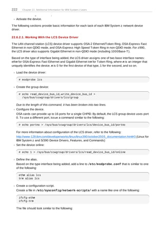 222     Chapter 22. Additional Information for IBM System z Users

   Create a configuration script.
   Activate the device.

T he following sections provide basic information for each task of each IBM System z network device
driver.

22.6.2.1. Working With the LCS Device Driver

T he LAN channel station (LCS) device driver supports OSA-2 Ethernet/T oken Ring, OSA-Express Fast
Ethernet in non-QDIO mode, and OSA-Express High Speed T oken Ring in non-QDIO mode. For z990,
the LCS driver also supports Gigabit Ethernet in non-QDIO mode (including 1000Base-T ).

Based on the type of interface being added, the LCS driver assigns one of two base interface names:
ethn for OSA-Express Fast Ethernet and Gigabit Ethernet trn for T oken Ring, where n is an integer that
uniquely identifies the device. n is 0 for the first device of that type, 1 for the second, and so on.

   Load the device driver:

      # modprobe lcs

   Create the group device:

      # echo read_device_bus_id,write_device_bus_id >
        /sys/bus/ccwgroup/drivers/lcs/group

   Due to the length of this command, it has been broken into two lines.
   Configure the device.
   OSA cards can provide up to 16 ports for a single CHPID. By default, the LCS group device uses port
   0. T o use a different port, issue a command similar to the following:

      # echo portno > /sys/bus/ccwgroup/drivers/lcs/device_bus_id/portno

   For more information about configuration of the LCS driver, refer to the following:
   http://www-128.ibm.com/developerworks/linux/linux390/october2005_documentation.html#3 (Linux for
   IBM System z and S/390 Device Drivers, Features, and Commands)
   Set the device online:

      # echo 1 > /sys/bus/ccwgroup/drivers/lcs/read_device_bus_id/online

   Define the alias.
   Based on the type interface being added, add a line to /etc/m odprobe.conf that is similar to one
   of the following:

      ethn alias lcs
      trn alias lcs

   Create a configuration script.
   Create a file in /etc/sysconfig/network-scripts/ with a name like one of the following:

      ifcfg-ethn
      ifcfg-trn

   T he file should look similar to the following:
 