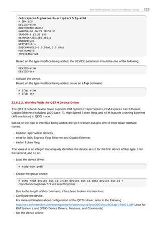 Red Hat Enterprise Linux 5 Installation Guide   223

     /etc/sysconfig/network-scripts/ifcfg-eth0
     # IBM LCS
     DEVICE=eth0
     BOOTPROTO=static
     HWADDR=00:06:29:FB:5F:F1
     IPADDR=9.12.20.136
     NETMASK=255.255.255.0
     ONBOOT=yes
     NETTYPE=lcs
     SUBCHANNELS=0.0.09a0,0.0.09a1
     PORTNAME=0
     TYPE=Ethernet

   Based on the type interface being added, the DEVICE parameter should be one of the following:

     DEVICE=ethn
     DEVICE=trn

   Activate the device.
   Based on the type interface being added, issue an ifup command:

     # ifup ethn
     # ifup trn


22.6.2.2. Working With the QET H Device Driver

T he QET H network device driver supports IBM System z HiperSockets, OSA-Express Fast Ethernet,
Gigabit Ethernet (including 1000Base-T ), High Speed T oken Ring, and AT M features (running Ethernet
LAN emulation) in QDIO mode.

Based on the type of interface being added, the QET H driver assigns one of three base interface
names:

   hsin for HiperSocket devices
   ethn for OSA-Express Fast Ethernet and Gigabit Ethernet
   trn for T oken Ring

T he value n is an integer that uniquely identifies the device. n is 0 for the first device of that type, 1 for
the second, and so on.

   Load the device driver:

     # modprobe qeth

   Create the group device:

     # echo read_device_bus_id,write_device_bus_id,data_device_bus_id >
     /sys/bus/ccwgroup/drivers/qeth/group

   Due to the length of this command, it has been broken into two lines.
   Configure the device.
   For more information about configuration of the QET H driver, refer to the following:
   http://oss.software.ibm.com/developerworks/opensource/linux390/docu/lx26apr04dd01.pdf (Linux for
   IBM System z and S/390 Device Drivers, Features, and Commands)
   Set the device online:
 