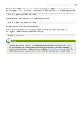 Red Hat Enterprise Linux 5 Installation Guide   225

T herefore, Red Hat Enterprise Linux now includes the ability to turn off periodic timer interrupts. T his is
done through the /proc/ file system. T o disable periodic timer interrupts, issue the following command:

   echo 0 > /proc/sys/kernel/hz_timer

T o enable periodic timer interrupts, issue the following command:

   echo 1 > /proc/sys/kernel/hz_timer

By default, periodic timer interrupts are disabled.

Periodic timer interrupt states can also be set at boot-time; to do so, add the following line to
/etc/sysctl.conf to disable periodic timer interrupts:

   kernel.hz_timer = 0


         Note

    Disabling periodic timer interrupts can violate basic assumptions in system accounting tools. If
    you notice a malfunction related to system accounting, verify that the malfunction disappears if
    periodic timer interrupts are enabled, then submit a bug at http://bugzilla.redhat.com/bugzilla/ (for
    malfunctioning bundled tools), or inform the tool vendor (for malfunctioning third-party tools).
 