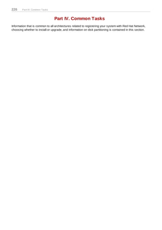 226     Part IV. Common Tasks



                                 Part IV. Common Tasks
Information that is common to all architectures related to registering your system with Red Hat Network,
choosing whether to install or upgrade, and information on disk partitioning is contained in this section.
 