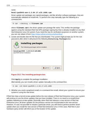 228     Chapter 23. Updating Your System


      name:
      km od-ipw394 5-xen-1.2.04 .17.el5.i686.rpm
      Driver update rpm packages are signed packages, and like all other software packages, they are
      automatically validated at install time. T o perform this step manually, type the following at a
      command line:

        $ rpm --checksig -v filename.rpm

      where filename.rpm is the driver update rpm package file name. T his verifies the package
      against using the standard Red Hat GPG package signing key that is already installed on any Red
      Hat Enterprise Linux 5.8 system. If you need this key for verification purposes on another system,
      you can can obtain it from: https://www.redhat.com/security/team/key/
   2. Locate and double-click the file that you downloaded. T he system might prompt you for the root
      password, after which it will present the following Installing Packages box:




      Figure 23.2. T he installing packages box

      Click Apply to complete the package installation.
      Alternatively, you can install a driver update manually on the command line:

        $ rpm -ivh kmod-ipw3945-1.2.04.17.el5.i686

   3. Whether you used a graphical install, or a command line install, reboot your system to ensure your
      system is using the new driver.

If Red Hat ships a kernel errata update before the next release of Red Hat Enterprise Linux, your system
will continue to use the driver updates that you have installed. T here is no need to re-install driver
updates following an errata update. Generally, when Red Hat releases a new version of Red Hat
Enterprise Linux, all driver updates for the previous version are incorporated in the new version.
However, if it was not possible to include a particular driver, you will need to perform another driver
update when you install the new version of Red Hat Enterprise Linux. In this case, Red Hat or your
hardware party vendor will inform you of the location of the update.
 