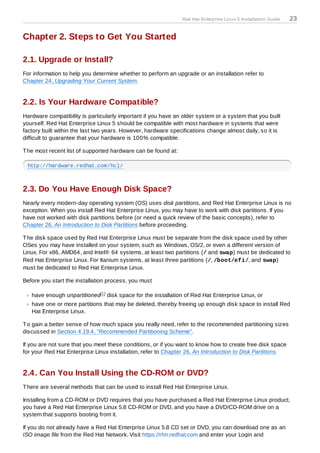 Red Hat Enterprise Linux 5 Installation Guide   23

Chapter 2. Steps to Get You Started

2.1. Upgrade or Install?
For information to help you determine whether to perform an upgrade or an installation refer to
Chapter 24, Upgrading Your Current System.


2.2. Is Your Hardware Compatible?
Hardware compatibility is particularly important if you have an older system or a system that you built
yourself. Red Hat Enterprise Linux 5 should be compatible with most hardware in systems that were
factory built within the last two years. However, hardware specifications change almost daily, so it is
difficult to guarantee that your hardware is 100% compatible.

T he most recent list of supported hardware can be found at:

 http://hardware.redhat.com/hcl/



2.3. Do You Have Enough Disk Space?
Nearly every modern-day operating system (OS) uses disk partitions, and Red Hat Enterprise Linux is no
exception. When you install Red Hat Enterprise Linux, you may have to work with disk partitions. If you
have not worked with disk partitions before (or need a quick review of the basic concepts), refer to
Chapter 26, An Introduction to Disk Partitions before proceeding.

T he disk space used by Red Hat Enterprise Linux must be separate from the disk space used by other
OSes you may have installed on your system, such as Windows, OS/2, or even a different version of
Linux. For x86, AMD64, and Intel® 64 systems, at least two partitions (/ and swap) must be dedicated to
Red Hat Enterprise Linux. For Itanium systems, at least three partitions (/, /boot/efi/, and swap)
must be dedicated to Red Hat Enterprise Linux.

Before you start the installation process, you must

   have enough unpartitioned[1 ] disk space for the installation of Red Hat Enterprise Linux, or
   have one or more partitions that may be deleted, thereby freeing up enough disk space to install Red
   Hat Enterprise Linux.

T o gain a better sense of how much space you really need, refer to the recommended partitioning sizes
discussed in Section 4.19.4, “Recommended Partitioning Scheme”.

If you are not sure that you meet these conditions, or if you want to know how to create free disk space
for your Red Hat Enterprise Linux installation, refer to Chapter 26, An Introduction to Disk Partitions.


2.4. Can You Install Using the CD-ROM or DVD?
T here are several methods that can be used to install Red Hat Enterprise Linux.

Installing from a CD-ROM or DVD requires that you have purchased a Red Hat Enterprise Linux product,
you have a Red Hat Enterprise Linux 5.8 CD-ROM or DVD, and you have a DVD/CD-ROM drive on a
system that supports booting from it.

If you do not already have a Red Hat Enterprise Linux 5.8 CD set or DVD, you can download one as an
ISO image file from the Red Hat Network. Visit https://rhn.redhat.com and enter your Login and
 