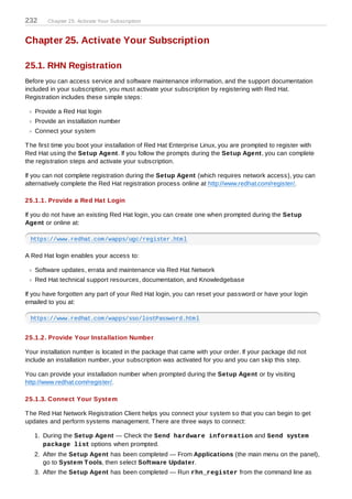 232     Chapter 25. Activate Your Subscription



Chapter 25. Activate Your Subscription

25.1. RHN Registration
Before you can access service and software maintenance information, and the support documentation
included in your subscription, you must activate your subscription by registering with Red Hat.
Registration includes these simple steps:

   Provide a Red Hat login
   Provide an installation number
   Connect your system

T he first time you boot your installation of Red Hat Enterprise Linux, you are prompted to register with
Red Hat using the Setup Agent. If you follow the prompts during the Setup Agent, you can complete
the registration steps and activate your subscription.

If you can not complete registration during the Setup Agent (which requires network access), you can
alternatively complete the Red Hat registration process online at http://www.redhat.com/register/.

25.1.1. Provide a Red Hat Login

If you do not have an existing Red Hat login, you can create one when prompted during the Setup
Agent or online at:

 https://www.redhat.com/wapps/ugc/register.html

A Red Hat login enables your access to:

   Software updates, errata and maintenance via Red Hat Network
   Red Hat technical support resources, documentation, and Knowledgebase

If you have forgotten any part of your Red Hat login, you can reset your password or have your login
emailed to you at:

 https://www.redhat.com/wapps/sso/lostPassword.html


25.1.2. Provide Your Installation Number

Your installation number is located in the package that came with your order. If your package did not
include an installation number, your subscription was activated for you and you can skip this step.

You can provide your installation number when prompted during the Setup Agent or by visiting
http://www.redhat.com/register/.

25.1.3. Connect Your System

T he Red Hat Network Registration Client helps you connect your system so that you can begin to get
updates and perform systems management. T here are three ways to connect:

   1. During the Setup Agent — Check the Send hardware inform ation and Send system
      package list options when prompted.
   2. After the Setup Agent has been completed — From Applications (the main menu on the panel),
      go to System T ools, then select Software Updater.
   3. After the Setup Agent has been completed — Run rhn_register from the command line as
 