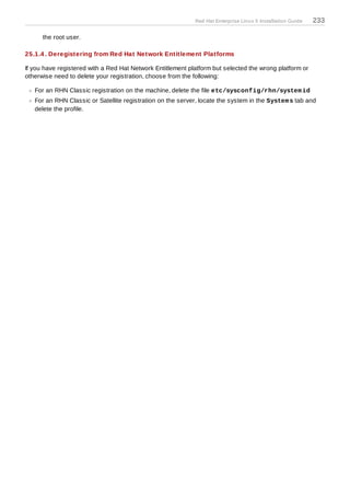 Red Hat Enterprise Linux 5 Installation Guide   233

      the root user.

25.1.4 . Deregistering from Red Hat Network Entitlement Platforms

If you have registered with a Red Hat Network Entitlement platform but selected the wrong platform or
otherwise need to delete your registration, choose from the following:

   For an RHN Classic registration on the machine, delete the file etc/sysconfig/rhn/system id
   For an RHN Classic or Satellite registration on the server, locate the system in the System s tab and
   delete the profile.
 