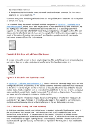Red Hat Enterprise Linux 5 Installation Guide   235

   be considered as overhead.
   A file system splits the remaining space into small, consistently-sized segments. For Linux, these
   segments are known as blocks. [11]

Given that file systems make things like directories and files possible, these trade-offs are usually seen
as a small price to pay.

It is also worth noting that there is no single, universal file system. As Figure 26.3, “Disk Drive with a
Different File System”, shows, a disk drive may have one of many different file systems written on it. As
you might guess, different file systems tend to be incompatible; that is, an operating system that
supports one file system (or a handful of related file system types) may not support another. T his last
statement is not a hard-and-fast rule, however. For example, Red Hat Enterprise Linux supports a wide
variety of file systems (including many commonly used by other operating systems), making data
interchange between different file systems easy.




Figure 26.3. Disk Drive with a Different File System


Of course, writing a file system to disk is only the beginning. T he goal of this process is to actually store
and retrieve data. Let us take a look at our drive after some files have been written to it.




Figure 26.4 . Disk Drive with Data Written to It


As Figure 26.4, “Disk Drive with Data Written to It”, shows, some of the previously-empty blocks are now
holding data. However, by just looking at this picture, we cannot determine exactly how many files reside
on this drive. T here may only be one file or many, as all files use at least one block and some files use
multiple blocks. Another important point to note is that the used blocks do not have to form a contiguous
region; used and unused blocks may be interspersed. T his is known as fragmentation. Fragmentation
can play a part when attempting to resize an existing partition.

As with most computer-related technologies, disk drives changed over time after their introduction. In
particular, they got bigger. Not larger in physical size, but bigger in their capacity to store information.
And, this additional capacity drove a fundamental change in the way disk drives were used.

26.1.2. Partitions: T urning One Drive Into Many

As disk drive capacities soared, some people began to wonder if having all of that formatted space in
one big chunk was such a great idea. T his line of thinking was driven by several issues, some
philosophical, some technical. On the philosophical side, above a certain size, it seemed that the
additional space provided by a larger drive created more clutter. On the technical side, some file systems
were never designed to support anything above a certain capacity. Or the file systems could support
larger drives with a greater capacity, but the overhead imposed by the file system to track files became
excessive.
 