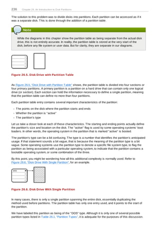 236      Chapter 26. An Introduction to D isk Partitions


T he solution to this problem was to divide disks into partitions. Each partition can be accessed as if it
was a separate disk. T his is done through the addition of a partition table.


          Note

      While the diagrams in this chapter show the partition table as being separate from the actual disk
      drive, this is not entirely accurate. In reality, the partition table is stored at the very start of the
      disk, before any file system or user data. But for clarity, they are separate in our diagrams.




Figure 26.5. Disk Drive with Partition T able


As Figure 26.5, “Disk Drive with Partition T able” shows, the partition table is divided into four sections or
four primary partitions. A primary partition is a partition on a hard drive that can contain only one logical
drive (or section). Each section can hold the information necessary to define a single partition, meaning
that the partition table can define no more than four partitions.

Each partition table entry contains several important characteristics of the partition:

   T he points on the disk where the partition starts and ends
   Whether the partition is "active"
   T he partition's type

Let us take a closer look at each of these characteristics. T he starting and ending points actually define
the partition's size and location on the disk. T he "active" flag is used by some operating systems' boot
loaders. In other words, the operating system in the partition that is marked "active" is booted.

T he partition's type can be a bit confusing. T he type is a number that identifies the partition's anticipated
usage. If that statement sounds a bit vague, that is because the meaning of the partition type is a bit
vague. Some operating systems use the partition type to denote a specific file system type, to flag the
partition as being associated with a particular operating system, to indicate that the partition contains a
bootable operating system, or some combination of the three.

By this point, you might be wondering how all this additional complexity is normally used. Refer to
Figure 26.6, “Disk Drive With Single Partition”, for an example.




Figure 26.6. Disk Drive With Single Partition


In many cases, there is only a single partition spanning the entire disk, essentially duplicating the
method used before partitions. T he partition table has only one entry used, and it points to the start of
the partition.

We have labeled this partition as being of the "DOS" type. Although it is only one of several possible
partition types listed in T able 26.1, “Partition T ypes”, it is adequate for the purposes of this discussion.
 