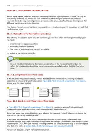 238      Chapter 26. An Introduction to D isk Partitions


Figure 26.7. Disk Drive With Extended Partition


As this figure implies, there is a difference between primary and logical partitions — there can only be
four primary partitions, but there is no fixed limit to the number of logical partitions that can exist.
However, due to the way in which partitions are accessed in Linux, you should avoid defining more than
12 logical partitions on a single disk drive.

Now that we have discussed partitions in general, let us review how to use this knowledge to install Red
Hat Enterprise Linux.

26.1.4 . Making Room For Red Hat Enterprise Linux

T he following list presents some possible scenarios you may face when attempting to repartition your
hard disk:

   Unpartitioned free space is available
   An unused partition is available
   Free space in an actively used partition is available

Let us look at each scenario in order.


          Note

      Keep in mind that the following illustrations are simplified in the interest of clarity and do not
      reflect the exact partition layout that you encounter when actually installing Red Hat Enterprise
      Linux.


26.1.4 .1. Using Unpartitioned Free Space

In this situation, the partitions already defined do not span the entire hard disk, leaving unallocated
space that is not part of any defined partition. Figure 26.8, “Disk Drive with Unpartitioned Free Space”,
shows what this might look like.




Figure 26.8. Disk Drive with Unpartitioned Free Space


In Figure 26.8, “Disk Drive with Unpartitioned Free Space”, 1 represents an undefined partition with
unallocated space and 2 represents a defined partition with allocated space.

If you think about it, an unused hard disk also falls into this category. T he only difference is that all the
space is not part of any defined partition.

In any case, you can create the necessary partitions from the unused space. Unfortunately, this
scenario, although very simple, is not very likely (unless you have just purchased a new disk just for Red
Hat Enterprise Linux). Most pre-installed operating systems are configured to take up all available space
on a disk drive (refer to Section 26.1.4.3, “Using Free Space from an Active Partition”).

Next, we will discuss a slightly more common situation.
 