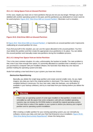 Red Hat Enterprise Linux 5 Installation Guide   239

26.1.4 .2. Using Space from an Unused Partition

In this case, maybe you have one or more partitions that you do not use any longer. Perhaps you have
dabbled with another operating system in the past, and the partition(s) you dedicated to it never seem to
be used anymore. Figure 26.9, “Disk Drive With an Unused Partition”, illustrates such a situation.




Figure 26.9. Disk Drive With an Unused Partition


In Figure 26.9, “Disk Drive With an Unused Partition”, 1 represents an unused partition and 2 represents
reallocating an unused partition for Linux.

If you find yourself in this situation, you can use the space allocated to the unused partition. You first
must delete the partition and then create the appropriate Linux partition(s) in its place. You can delete
the unused partition and manually create new partitions during the installation process.

26.1.4 .3. Using Free Space from an Active Partition

T his is the most common situation. It is also, unfortunately, the hardest to handle. T he main problem is
that, even if you have enough free space, it is presently allocated to a partition that is already in use. If
you purchased a computer with pre-installed software, the hard disk most likely has one massive
partition holding the operating system and data.

Aside from adding a new hard drive to your system, you have two choices:

    Destructive Repartitioning

         Basically, you delete the single large partition and create several smaller ones. As you might
         imagine, any data you had in the original partition is destroyed. T his means that making a
         complete backup is necessary. For your own sake, make two backups, use verification (if
         available in your backup software), and try to read data from your backup before you delete the
         partition.


                   Warning

              If there was an operating system of some type installed on that partition, it needs to be
              reinstalled as well. Be aware that some computers sold with pre-installed operating
              systems may not include the CD-ROM media to reinstall the original operating system.
              T he best time to notice if this applies to your system is before you destroy your original
              partition and its operating system installation.


         After creating a smaller partition for your existing operating system, you can reinstall any
         software, restore your data, and start your Red Hat Enterprise Linux installation. Figure 26.10,
         “Disk Drive Being Destructively Repartitioned” shows this being done.
 