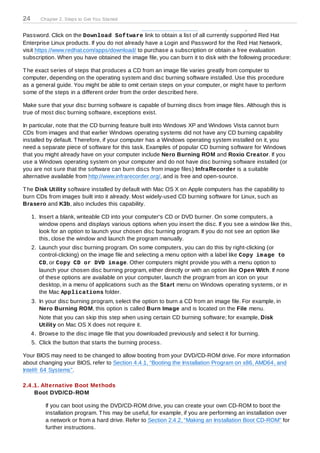 24      Chapter 2. Steps to Get You Started

                from the Red Hat Network. Visit https://rhn.redhat.com and enter your Login and
Password. Click on the Download Software link to obtain a list of all currently supported Red Hat
Enterprise Linux products. If you do not already have a Login and Password for the Red Hat Network,
visit https://www.redhat.com/apps/download/ to purchase a subscription or obtain a free evaluation
subscription. When you have obtained the image file, you can burn it to disk with the following procedure:

T he exact series of steps that produces a CD from an image file varies greatly from computer to
computer, depending on the operating system and disc burning software installed. Use this procedure
as a general guide. You might be able to omit certain steps on your computer, or might have to perform
some of the steps in a different order from the order described here.

Make sure that your disc burning software is capable of burning discs from image files. Although this is
true of most disc burning software, exceptions exist.

In particular, note that the CD burning feature built into Windows XP and Windows Vista cannot burn
CDs from images and that earlier Windows operating systems did not have any CD burning capability
installed by default. T herefore, if your computer has a Windows operating system installed on it, you
need a separate piece of software for this task. Examples of popular CD burning software for Windows
that you might already have on your computer include Nero Burning ROM and Roxio Creator. If you
use a Windows operating system on your computer and do not have disc burning software installed (or
you are not sure that the software can burn discs from image files) InfraRecorder is a suitable
alternative available from http://www.infrarecorder.org/, and is free and open-source.

T he Disk Utility software installed by default with Mac OS X on Apple computers has the capability to
burn CDs from images built into it already. Most widely-used CD burning software for Linux, such as
Brasero and K3b, also includes this capability.

     1. Insert a blank, writeable CD into your computer's CD or DVD burner. On some computers, a
        window opens and displays various options when you insert the disc. If you see a window like this,
        look for an option to launch your chosen disc burning program. If you do not see an option like
        this, close the window and launch the program manually.
     2. Launch your disc burning program. On some computers, you can do this by right-clicking (or
        control-clicking) on the image file and selecting a menu option with a label like Copy im age to
        CD, or Copy CD or DVD im age. Other computers might provide you with a menu option to
        launch your chosen disc burning program, either directly or with an option like Open With. If none
        of these options are available on your computer, launch the program from an icon on your
        desktop, in a menu of applications such as the Start menu on Windows operating systems, or in
        the Mac Applications folder.
     3. In your disc burning program, select the option to burn a CD from an image file. For example, in
        Nero Burning ROM, this option is called Burn Image and is located on the File menu.
        Note that you can skip this step when using certain CD burning software; for example, Disk
        Utility on Mac OS X does not require it.
     4. Browse to the disc image file that you downloaded previously and select it for burning.
     5. Click the button that starts the burning process.

Your BIOS may need to be changed to allow booting from your DVD/CD-ROM drive. For more information
about changing your BIOS, refer to Section 4.4.1, “Booting the Installation Program on x86, AMD64, and
Intel® 64 Systems”.

2.4 .1. Alternative Boot Methods
     Boot DVD/CD-ROM

          If you can boot using the DVD/CD-ROM drive, you can create your own CD-ROM to boot the
          installation program. T his may be useful, for example, if you are performing an installation over
          a network or from a hard drive. Refer to Section 2.4.2, “Making an Installation Boot CD-ROM” for
          further instructions.
 