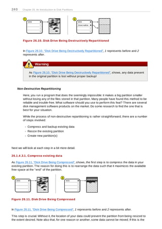 24 0     Chapter 26. An Introduction to D isk Partitions




         Figure 26.10. Disk Drive Being Destructively Repartitioned


         In Figure 26.10, “Disk Drive Being Destructively Repartitioned”, 1 represents before and 2
         represents after.


                    Warning

              As Figure 26.10, “Disk Drive Being Destructively Repartitioned”, shows, any data present
              in the original partition is lost without proper backup!



    Non-Destructive Repartitioning

         Here, you run a program that does the seemingly impossible: it makes a big partition smaller
         without losing any of the files stored in that partition. Many people have found this method to be
         reliable and trouble-free. What software should you use to perform this feat? T here are several
         disk management software products on the market. Do some research to find the one that is
         best for your situation.

         While the process of non-destructive repartitioning is rather straightforward, there are a number
         of steps involved:

             Compress and backup existing data
             Resize the existing partition
             Create new partition(s)



Next we will look at each step in a bit more detail.

26.1.4 .3.1. Compress existing data

As Figure 26.11, “Disk Drive Being Compressed”, shows, the first step is to compress the data in your
existing partition. T he reason for doing this is to rearrange the data such that it maximizes the available
free space at the "end" of the partition.




Figure 26.11. Disk Drive Being Compressed


In Figure 26.11, “Disk Drive Being Compressed”, 1 represents before and 2 represents after.

T his step is crucial. Without it, the location of your data could prevent the partition from being resized to
the extent desired. Note also that, for one reason or another, some data cannot be moved. If this is the
 