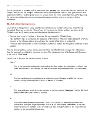 24 2     Chapter 26. An Introduction to D isk Partitions


Should you decide to use parted, be aware that after parted runs you are left with two partitions: the
one you resized, and the one parted created out of the newly freed space. If your goal is to use that
space to install Red Hat Enterprise Linux, you should delete the newly created partition, either by using
the partitioning utility under your current operating system or while setting up partitions during
installation.

26.1.5. Partition Naming Scheme

Linux refers to disk partitions using a combination of letters and numbers which may be confusing,
particularly if you are used to the "C drive" way of referring to hard disks and their partitions. In the
DOS/Windows world, partitions are named using the following method:

   Each partition's type is checked to determine if it can be read by DOS/Windows.
   If the partition's type is compatible, it is assigned a "drive letter." T he drive letters start with a "C" and
   move on to the following letters, depending on the number of partitions to be labeled.
   T he drive letter can then be used to refer to that partition as well as the file system contained on that
   partition.

Red Hat Enterprise Linux uses a naming scheme that is more flexible and conveys more information
than the approach used by other operating systems. T he naming scheme is file-based, with file names
in the form of /dev/xxyN.

Here is how to decipher the partition naming scheme:

    /dev/

         T his is the name of the directory in which all device files reside. Since partitions reside on hard
         disks, and hard disks are devices, the files representing all possible partitions reside in /dev/.


    xx

         T he first two letters of the partition name indicate the type of device on which the partition
         resides, usually either hd (for IDE disks) or sd (for SCSI disks).


    y

         T his letter indicates which device the partition is on. For example, /dev/hda (the first IDE hard
         disk) or /dev/sdb (the second SCSI disk).


    N

         T he final number denotes the partition. T he first four (primary or extended) partitions are
         numbered 1 through 4 . Logical partitions start at 5. So, for example, /dev/hda3 is the third
         primary or extended partition on the first IDE hard disk, and /dev/sdb6 is the second logical
         partition on the second SCSI hard disk.
 