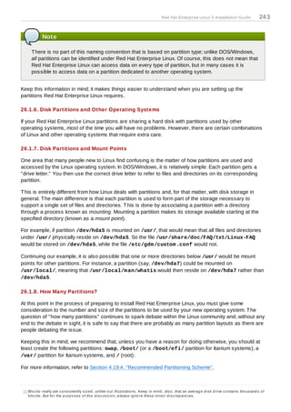 Red Hat Enterprise Linux 5 Installation Guide                    24 3


             Note

      T here is no part of this naming convention that is based on partition type; unlike DOS/Windows,
      all partitions can be identified under Red Hat Enterprise Linux. Of course, this does not mean that
      Red Hat Enterprise Linux can access data on every type of partition, but in many cases it is
      possible to access data on a partition dedicated to another operating system.


Keep this information in mind; it makes things easier to understand when you are setting up the
partitions Red Hat Enterprise Linux requires.

26.1.6. Disk Partitions and Other Operating Systems

If your Red Hat Enterprise Linux partitions are sharing a hard disk with partitions used by other
operating systems, most of the time you will have no problems. However, there are certain combinations
of Linux and other operating systems that require extra care.

26.1.7. Disk Partitions and Mount Points

One area that many people new to Linux find confusing is the matter of how partitions are used and
accessed by the Linux operating system. In DOS/Windows, it is relatively simple: Each partition gets a
"drive letter." You then use the correct drive letter to refer to files and directories on its corresponding
partition.

T his is entirely different from how Linux deals with partitions and, for that matter, with disk storage in
general. T he main difference is that each partition is used to form part of the storage necessary to
support a single set of files and directories. T his is done by associating a partition with a directory
through a process known as mounting. Mounting a partition makes its storage available starting at the
specified directory (known as a mount point).

For example, if partition /dev/hda5 is mounted on /usr/, that would mean that all files and directories
under /usr/ physically reside on /dev/hda5. So the file /usr/share/doc/FAQ/txt/Linux-FAQ
would be stored on /dev/hda5, while the file /etc/gdm /custom .conf would not.

Continuing our example, it is also possible that one or more directories below /usr/ would be mount
points for other partitions. For instance, a partition (say, /dev/hda7) could be mounted on
/usr/local/, meaning that /usr/local/m an/whatis would then reside on /dev/hda7 rather than
/dev/hda5.

26.1.8. How Many Partitions?

At this point in the process of preparing to install Red Hat Enterprise Linux, you must give some
consideration to the number and size of the partitions to be used by your new operating system. T he
question of "how many partitions" continues to spark debate within the Linux community and, without any
end to the debate in sight, it is safe to say that there are probably as many partition layouts as there are
people debating the issue.

Keeping this in mind, we recommend that, unless you have a reason for doing otherwise, you should at
least create the following partitions: swap, /boot/ (or a /boot/efi/ partition for Itanium systems), a
/var/ partition for Itanium systems, and / (root).

For more information, refer to Section 4.19.4, “Recommended Partitioning Scheme”.



[11]Blo c ks really are c o ns is tently s iz ed , unlike o ur illus tratio ns . Keep in mind , als o , that an averag e d is k d rive c o ntains tho us and s o f
    b lo c ks . But fo r the p urp o s es o f this d is c us s io n, p leas e ig no re thes e mino r d is c rep anc ies .
 