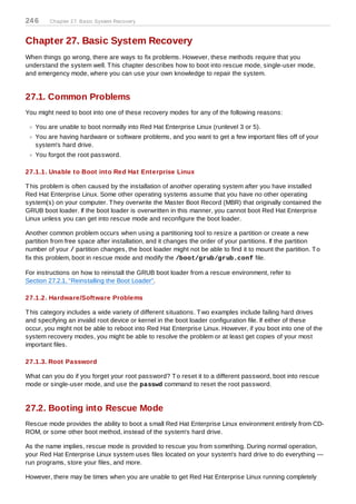 24 6    Chapter 27. Basic System Recovery



Chapter 27. Basic System Recovery
When things go wrong, there are ways to fix problems. However, these methods require that you
understand the system well. T his chapter describes how to boot into rescue mode, single-user mode,
and emergency mode, where you can use your own knowledge to repair the system.


27.1. Common Problems
You might need to boot into one of these recovery modes for any of the following reasons:

   You are unable to boot normally into Red Hat Enterprise Linux (runlevel 3 or 5).
   You are having hardware or software problems, and you want to get a few important files off of your
   system's hard drive.
   You forgot the root password.

27.1.1. Unable to Boot into Red Hat Enterprise Linux

T his problem is often caused by the installation of another operating system after you have installed
Red Hat Enterprise Linux. Some other operating systems assume that you have no other operating
system(s) on your computer. T hey overwrite the Master Boot Record (MBR) that originally contained the
GRUB boot loader. If the boot loader is overwritten in this manner, you cannot boot Red Hat Enterprise
Linux unless you can get into rescue mode and reconfigure the boot loader.

Another common problem occurs when using a partitioning tool to resize a partition or create a new
partition from free space after installation, and it changes the order of your partitions. If the partition
number of your / partition changes, the boot loader might not be able to find it to mount the partition. T o
fix this problem, boot in rescue mode and modify the /boot/grub/grub.conf file.

For instructions on how to reinstall the GRUB boot loader from a rescue environment, refer to
Section 27.2.1, “Reinstalling the Boot Loader”.

27.1.2. Hardware/Software Problems

T his category includes a wide variety of different situations. T wo examples include failing hard drives
and specifying an invalid root device or kernel in the boot loader configuration file. If either of these
occur, you might not be able to reboot into Red Hat Enterprise Linux. However, if you boot into one of the
system recovery modes, you might be able to resolve the problem or at least get copies of your most
important files.

27.1.3. Root Password

What can you do if you forget your root password? T o reset it to a different password, boot into rescue
mode or single-user mode, and use the passwd command to reset the root password.


27.2. Booting into Rescue Mode
Rescue mode provides the ability to boot a small Red Hat Enterprise Linux environment entirely from CD-
ROM, or some other boot method, instead of the system's hard drive.

As the name implies, rescue mode is provided to rescue you from something. During normal operation,
your Red Hat Enterprise Linux system uses files located on your system's hard drive to do everything —
run programs, store your files, and more.

However, there may be times when you are unable to get Red Hat Enterprise Linux running completely
 