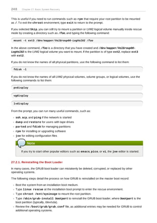 24 8    Chapter 27. Basic System Recovery



T his is useful if you need to run commands such as rpm that require your root partition to be mounted
as /. T o exit the chroot environment, type exit to return to the prompt.

If you selected Skip, you can still try to mount a partition or LVM2 logical volume manually inside rescue
mode by creating a directory such as /foo, and typing the following command:

 mount -t ext3 /dev/mapper/VolGroup00-LogVol02 /foo

In the above command, /foo is a directory that you have created and /dev/mapper/VolGroup00-
LogVol02 is the LVM2 logical volume you want to mount. If the partition is of type ext2, replace ext3
with ext2.

If you do not know the names of all physical partitions, use the following command to list them:

 fdisk -l

If you do not know the names of all LVM2 physical volumes, volume groups, or logical volumes, use the
following commands to list them:

 pvdisplay


 vgdisplay


 lvdisplay

From the prompt, you can run many useful commands, such as:

   ssh, scp, and ping if the network is started
   dum p and restore for users with tape drives
   parted and fdisk for managing partitions
   rpm for installing or upgrading software
   joe for editing configuration files

            Note

        If you try to start other popular editors such as em acs, pico, or vi, the joe editor is started.


27.2.1. Reinstalling the Boot Loader

In many cases, the GRUB boot loader can mistakenly be deleted, corrupted, or replaced by other
operating systems.

T he following steps detail the process on how GRUB is reinstalled on the master boot record:

   Boot the system from an installation boot medium.
   T ype linux rescue at the installation boot prompt to enter the rescue environment.
   T ype chroot /m nt/sysim age to mount the root partition.
   T ype /sbin/grub-install bootpart to reinstall the GRUB boot loader, where bootpart is the
   boot partition (typically, /dev/sda).
   Review the /boot/grub/grub.conf file, as additional entries may be needed for GRUB to control
   additional operating systems.
 