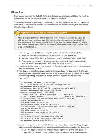 Red Hat Enterprise Linux 5 Installation Guide   25


USB pen drive

   If you cannot boot from the DVD/CD-ROM drive, but you can boot using a USB device, such as
   a USB pen drive, the following alternative boot method is available.

   Your system firmware must support booting from a USB device in order for this boot method to
   work. Refer to the hardware vendor's documentation for details on specifying the device from
   which the system boots.


            USB devices may not be named as expected

       When configuring partitions and file systems during installation, ensure you verify the
       USB device's size, name, and type. T he order in which names are assigned to USB-
       attached storage devices can vary because certain devices may take longer to initialize
       than others. Consequently, a device may receive a different name than you expect, such
       as sdc instead of sda.


      1. Make a copy of the Red Hat Enterprise Linux 5 installation files available. Either:
         A. Insert the Red Hat Enterprise Linux 5 installation DVD or CD-ROM#1.
         B. Mount an image of the Red Hat Enterprise Linux 5 installation DVD or CD-ROM#1.
         C. Ensure that the installation files are available on a network location accessible by
            your system, for example, on an NFS share that it can access.
      2. Attach a USB flash drive to your system. T he following steps presume a system that runs
         Red Hat Enterprise Linux 5.
      3. Run dm esg to identify the device name for the drive. If you run dm esg shortly after you
         attach the drive, the device name appears in the most recent lines of output. For example,
         the following dm esg output shows a flash drive that receives the device name
         /dev/sdb:

           Initializing USB Mass Storage driver...
           scsi2 : SCSI emulation for USB Mass Storage devices
           usb-storage: device found at 5
           usb-storage: waiting for device to settle before scanning
           usbcore: registered new driver usb-storage
           USB Mass Storage support registered.
             Vendor: USB 2.0    Model: Flash Disk       Rev: 5.00
             Type:   Direct-Access                       ANSI SCSI revision: 02
           SCSI device sdb: 2043904 512-byte hdwr sectors (1046 MB)
           sdb: Write Protect is off
           sdb: Mode Sense: 0b 00 00 08
           sdb: assuming drive cache: write through
           SCSI device sdb: 2043904 512-byte hdwr sectors (1046 MB)
           sdb: Write Protect is off
           sdb: Mode Sense: 0b 00 00 08
           sdb: assuming drive cache: write through
           sdb: sdb1
           sd 2:0:0:0: Attached scsi removable disk sdb
           sd 2:0:0:0: Attached scsi generic sg1 type 0
           usb-storage: device scan complete

      4. Unmount any partitions on the flash drive that are currently mounted. It is likely that your
         system automatically mounted any available partitions when you attached the flash drive.
            a. Use the m ount command to find any mounted partitions on the flash drive. For
               example, the following output shows a single partition on /dev/sdb is mounted,
 