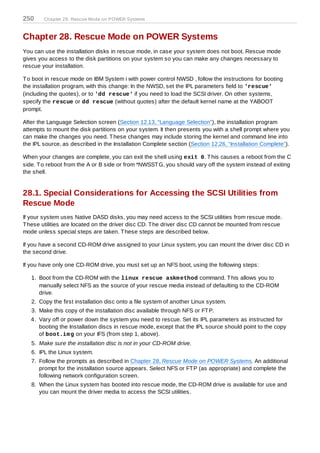 250     Chapter 28. Rescue Mode on POWER Systems



Chapter 28. Rescue Mode on POWER Systems
You can use the installation disks in rescue mode, in case your system does not boot. Rescue mode
gives you access to the disk partitions on your system so you can make any changes necessary to
rescue your installation.

T o boot in rescue mode on IBM System i with power control NWSD , follow the instructions for booting
the installation program, with this change: In the NWSD, set the IPL parameters field to 'rescue'
(including the quotes), or to 'dd rescue' if you need to load the SCSI driver. On other systems,
specify the rescue or dd rescue (without quotes) after the default kernel name at the YABOOT
prompt.

After the Language Selection screen (Section 12.13, “Language Selection”), the installation program
attempts to mount the disk partitions on your system. It then presents you with a shell prompt where you
can make the changes you need. T hese changes may include storing the kernel and command line into
the IPL source, as described in the Installation Complete section (Section 12.26, “Installation Complete”).

When your changes are complete, you can exit the shell using exit 0. T his causes a reboot from the C
side. T o reboot from the A or B side or from *NWSST G, you should vary off the system instead of exiting
the shell.


28.1. Special Considerations for Accessing the SCSI Utilities from
Rescue Mode
If your system uses Native DASD disks, you may need access to the SCSI utilities from rescue mode.
T hese utilities are located on the driver disc CD. T he driver disc CD cannot be mounted from rescue
mode unless special steps are taken. T hese steps are described below.

If you have a second CD-ROM drive assigned to your Linux system, you can mount the driver disc CD in
the second drive.

If you have only one CD-ROM drive, you must set up an NFS boot, using the following steps:

   1. Boot from the CD-ROM with the linux rescue askm ethod command. T his allows you to
      manually select NFS as the source of your rescue media instead of defaulting to the CD-ROM
      drive.
   2. Copy the first installation disc onto a file system of another Linux system.
   3. Make this copy of the installation disc available through NFS or FT P.
   4. Vary off or power down the system you need to rescue. Set its IPL parameters as instructed for
      booting the Installation discs in rescue mode, except that the IPL source should point to the copy
      of boot.im g on your IFS (from step 1, above).
   5. Make sure the installation disc is not in your CD-ROM drive.
   6. IPL the Linux system.
   7. Follow the prompts as described in Chapter 28, Rescue Mode on POWER Systems. An additional
      prompt for the installation source appears. Select NFS or FT P (as appropriate) and complete the
      following network configuration screen.
   8. When the Linux system has booted into rescue mode, the CD-ROM drive is available for use and
      you can mount the driver media to access the SCSI utilities.
 