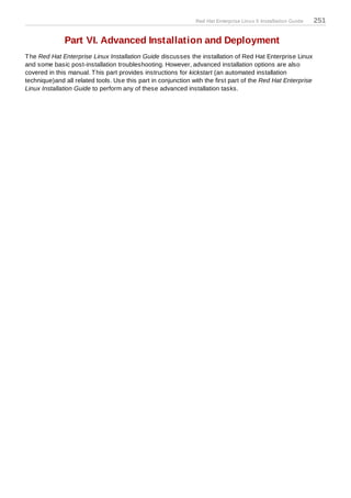 Red Hat Enterprise Linux 5 Installation Guide   251

              Part VI. Advanced Installation and Deployment
T he Red Hat Enterprise Linux Installation Guide discusses the installation of Red Hat Enterprise Linux
and some basic post-installation troubleshooting. However, advanced installation options are also
covered in this manual. T his part provides instructions for kickstart (an automated installation
technique)and all related tools. Use this part in conjunction with the first part of the Red Hat Enterprise
Linux Installation Guide to perform any of these advanced installation tasks.
 