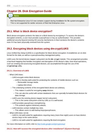 252      Chapter 29. D isk Encryption Guide



Chapter 29. Disk Encryption Guide
          Note

      Red Hat Enterprise Linux 5.3 now contains support during installation for file system encryption.
      T his is not supported for earlier versions of Red Hat Enterprise Linux.



29.1. What is block device encryption?
Block device encryption protects the data on a block device by encrypting it. T o access the device's
decrypted contents, a user must provide a passphrase or key as authentication. T his provides
additional security beyond existing OS security mechanisms in that it protects the device's contents
even if it has been physically removed from the system.


29.2. Encrypting block devices using dm-crypt/LUKS
Linux Unified Key Setup (LUKS) is a specification for block device encryption. It establishes an on-disk
format for the data, as well as a passphrase/key management policy.

LUKS uses the kernel device mapper subsystem via the dm -crypt module. T his arrangement provides
a low-level mapping that handles encryption and decryption of the device's data. User-level operations,
such as creating and accessing encrypted devices, are accomplished through the use of the
cryptsetup utility.

29.2.1. Overview of LUKS

   What LUKS does:
        LUKS encrypts entire block devices
           LUKS is thereby well-suited for protecting the contents of mobile devices such as:
              Removable storage media
               Laptop disk drives
        T he underlying contents of the encrypted block device are arbitrary.
           T his makes it useful for encrypting swap devices.
           T his can also be useful with certain databases that use specially formatted block devices for
           data storage.
        LUKS uses the existing device mapper kernel subsystem.
           T his is the same subsystem used by LVM, so it is well tested.
        LUKS provides passphrase strengthening.
           T his protects against dictionary attacks.
        LUKS devices contain multiple key slots.
           T his allows users to add backup keys/passphrases.
   What LUKS does not do:
     LUKS is not well-suited for applications requiring many (more than eight) users to have distinct
     access keys to the same device.
        LUKS is not well-suited for applications requiring file-level encryption.

For more information on LUKS, refer to http://code.google.com/p/cryptsetup/

29.2.2. How will I access the encrypted devices after installation? (System Startup)
 