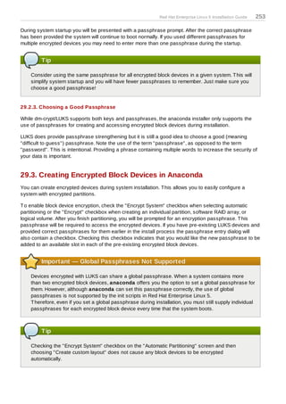 Red Hat Enterprise Linux 5 Installation Guide   253

During system startup you will be presented with a passphrase prompt. After the correct passphrase
has been provided the system will continue to boot normally. If you used different passphrases for
multiple encrypted devices you may need to enter more than one passphrase during the startup.


         Tip

    Consider using the same passphrase for all encrypted block devices in a given system. T his will
    simplify system startup and you will have fewer passphrases to remember. Just make sure you
    choose a good passphrase!


29.2.3. Choosing a Good Passphrase

While dm-crypt/LUKS supports both keys and passphrases, the anaconda installer only supports the
use of passphrases for creating and accessing encrypted block devices during installation.

LUKS does provide passphrase strengthening but it is still a good idea to choose a good (meaning
"difficult to guess") passphrase. Note the use of the term "passphrase", as opposed to the term
"password". T his is intentional. Providing a phrase containing multiple words to increase the security of
your data is important.


29.3. Creating Encrypted Block Devices in Anaconda
You can create encrypted devices during system installation. T his allows you to easily configure a
system with encrypted partitions.

T o enable block device encryption, check the "Encrypt System" checkbox when selecting automatic
partitioning or the "Encrypt" checkbox when creating an individual partition, software RAID array, or
logical volume. After you finish partitioning, you will be prompted for an encryption passphrase. T his
passphrase will be required to access the encrypted devices. If you have pre-existing LUKS devices and
provided correct passphrases for them earlier in the install process the passphrase entry dialog will
also contain a checkbox. Checking this checkbox indicates that you would like the new passphrase to be
added to an available slot in each of the pre-existing encrypted block devices.


         Important — Global Passphrases Not Supported

    Devices encrypted with LUKS can share a global passphrase. When a system contains more
    than two encrypted block devices, anaconda offers you the option to set a global passphrase for
    them. However, although anaconda can set this passphrase correctly, the use of global
    passphrases is not supported by the init scripts in Red Hat Enterprise Linux 5.
    T herefore, even if you set a global passphrase during installation, you must still supply individual
    passphrases for each encrypted block device every time that the system boots.



         Tip

    Checking the "Encrypt System" checkbox on the "Automatic Partitioning" screen and then
    choosing "Create custom layout" does not cause any block devices to be encrypted
    automatically.
 